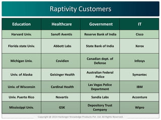 Raptivity Customers 
Education Healthcare Government IT 
Harvard Univ. Sanofi Aventis Reserve Bank of India Cisco 
Florida state Univ. Abbott Labs State Bank of India Xerox 
Michigan Univ. Covidien 
Canadian dept. of 
Defense 
Infosys 
Univ. of Alaska Geisinger Health 
Australian Federal 
Police 
Symantec 
Univ. of Wisconsin Cardinal Health 
Las Vegas Police 
Department 
IBM 
Univ. Puerto Rico Novartis Sandia Labs Accenture 
Mississippi Univ. GSK 
Depository Trust 
Company 
Wipro 
Copyright @ 2014 Harbinger Knowledge Products Pvt. Ltd. All Rights Reserved. 
 