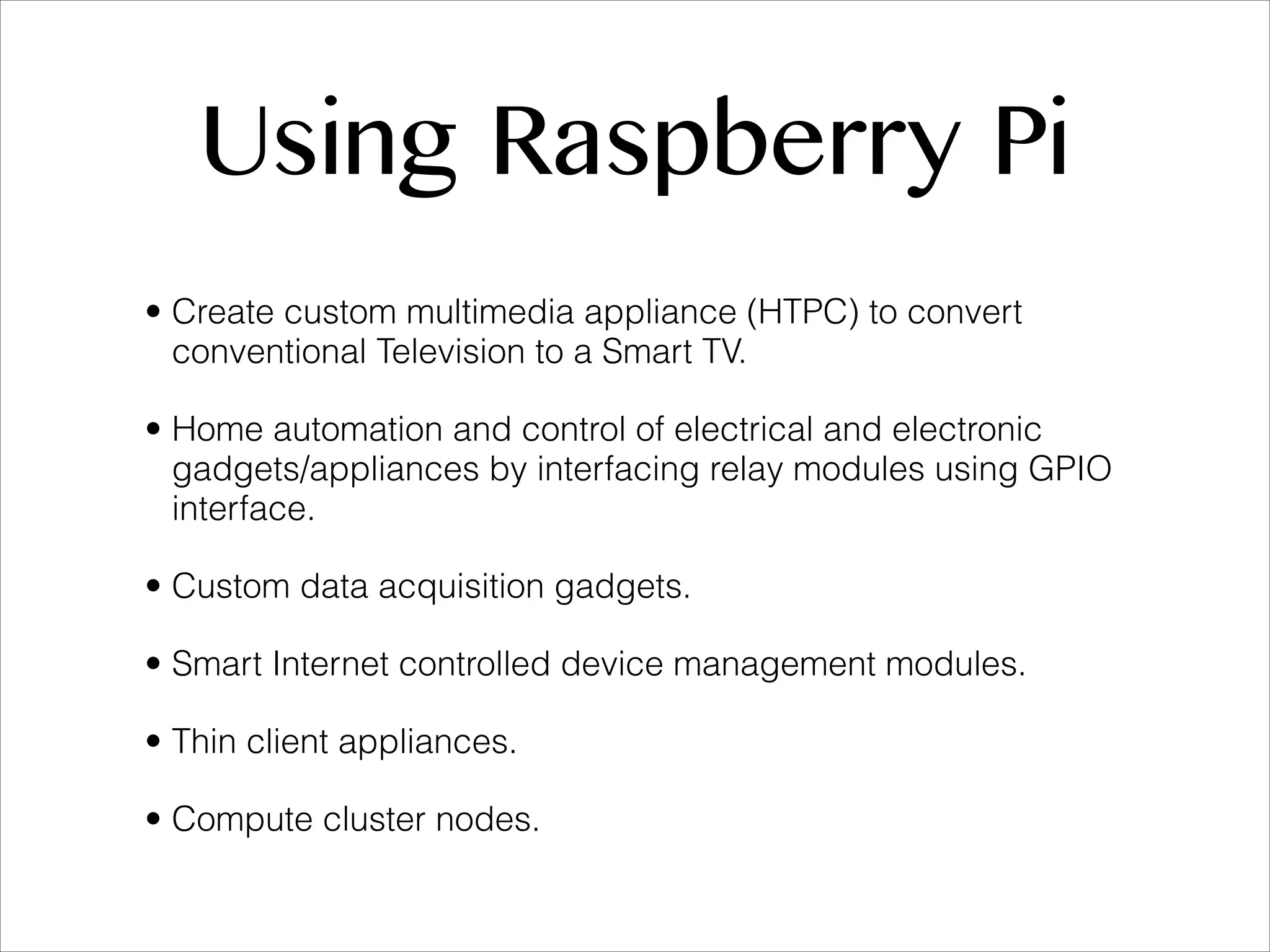 Using Raspberry Pi • Create custom multimedia appliance (HTPC) to convert conventional Television to a Smart TV. • Home automation and control of electrical and electronic gadgets/appliances by interfacing relay modules using GPIO interface. • Custom data acquisition gadgets. • Smart Internet controlled device management modules. • Thin client appliances. • Compute cluster nodes. 
