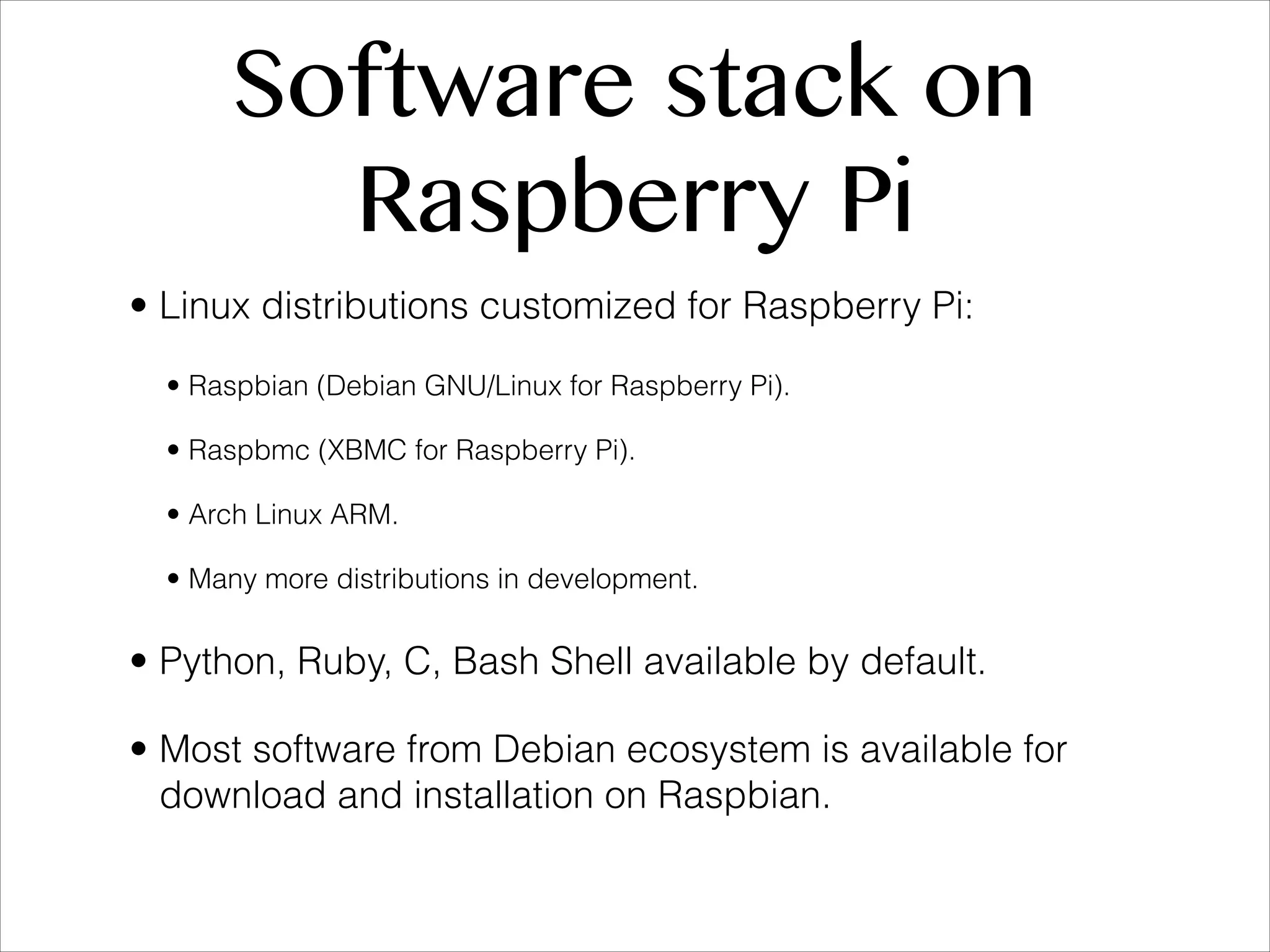 Software stack on Raspberry Pi • Linux distributions customized for Raspberry Pi: • Raspbian (Debian GNU/Linux for Raspberry Pi). • Raspbmc (XBMC for Raspberry Pi). • Arch Linux ARM. • Many more distributions in development. • Python, Ruby, C, Bash Shell available by default. • Most software from Debian ecosystem is available for download and installation on Raspbian. 