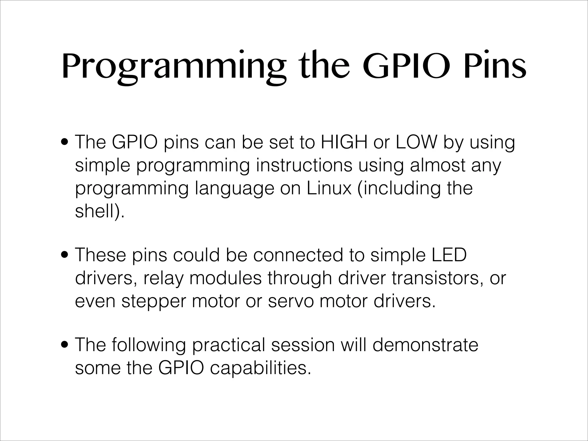 Programming the GPIO Pins • The GPIO pins can be set to HIGH or LOW by using simple programming instructions using almost any programming language on Linux (including the shell). • These pins could be connected to simple LED drivers, relay modules through driver transistors, or even stepper motor or servo motor drivers. • The following practical session will demonstrate some the GPIO capabilities. 