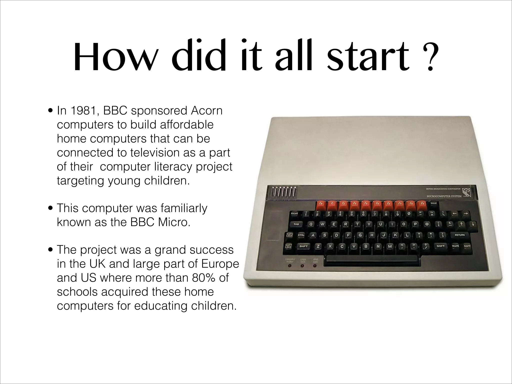 How did it all start ? • In 1981, BBC sponsored Acorn computers to build affordable home computers that can be connected to television as a part of their computer literacy project targeting young children. • This computer was familiarly known as the BBC Micro. • The project was a grand success in the UK and large part of Europe and US where more than 80% of schools acquired these home computers for educating children. 