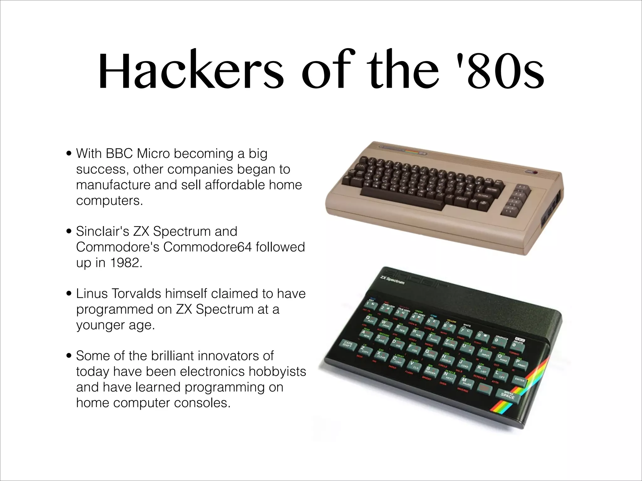 Hackers of the '80s • With BBC Micro becoming a big success, other companies began to manufacture and sell affordable home computers. • Sinclair's ZX Spectrum and Commodore's Commodore64 followed up in 1982. • Linus Torvalds himself claimed to have programmed on ZX Spectrum at a younger age. • Some of the brilliant innovators of today have been electronics hobbyists and have learned programming on home computer consoles. 