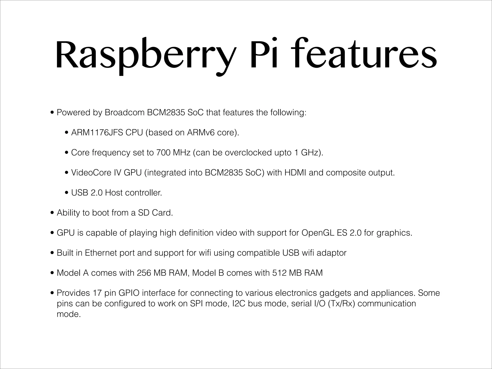 Raspberry Pi features • Powered by Broadcom BCM2835 SoC that features the following: • ARM1176JFS CPU (based on ARMv6 core). • Core frequency set to 700 MHz (can be overclocked upto 1 GHz). • VideoCore IV GPU (integrated into BCM2835 SoC) with HDMI and composite output. • USB 2.0 Host controller. • Ability to boot from a SD Card. • GPU is capable of playing high definition video with support for OpenGL ES 2.0 for graphics. • Built in Ethernet port and support for wifi using compatible USB wifi adaptor • Model A comes with 256 MB RAM, Model B comes with 512 MB RAM • Provides 17 pin GPIO interface for connecting to various electronics gadgets and appliances. Some pins can be configured to work on SPI mode, I2C bus mode, serial I/O (Tx/Rx) communication mode. 