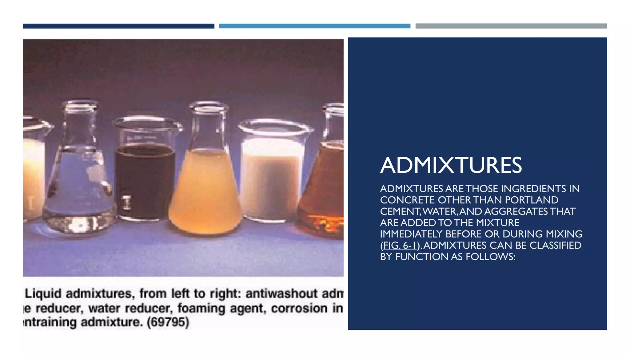 ADMIXTURES
ADMIXTURES ARE THOSE INGREDIENTS IN
CONCRETE OTHER THAN PORTLAND
CEMENT,WATER,AND AGGREGATES THAT
ARE ADDED TO THE MIXTURE
IMMEDIATELY BEFORE OR DURING MIXING
(FIG. 6-1).ADMIXTURES CAN BE CLASSIFIED
BY FUNCTION AS FOLLOWS:
 