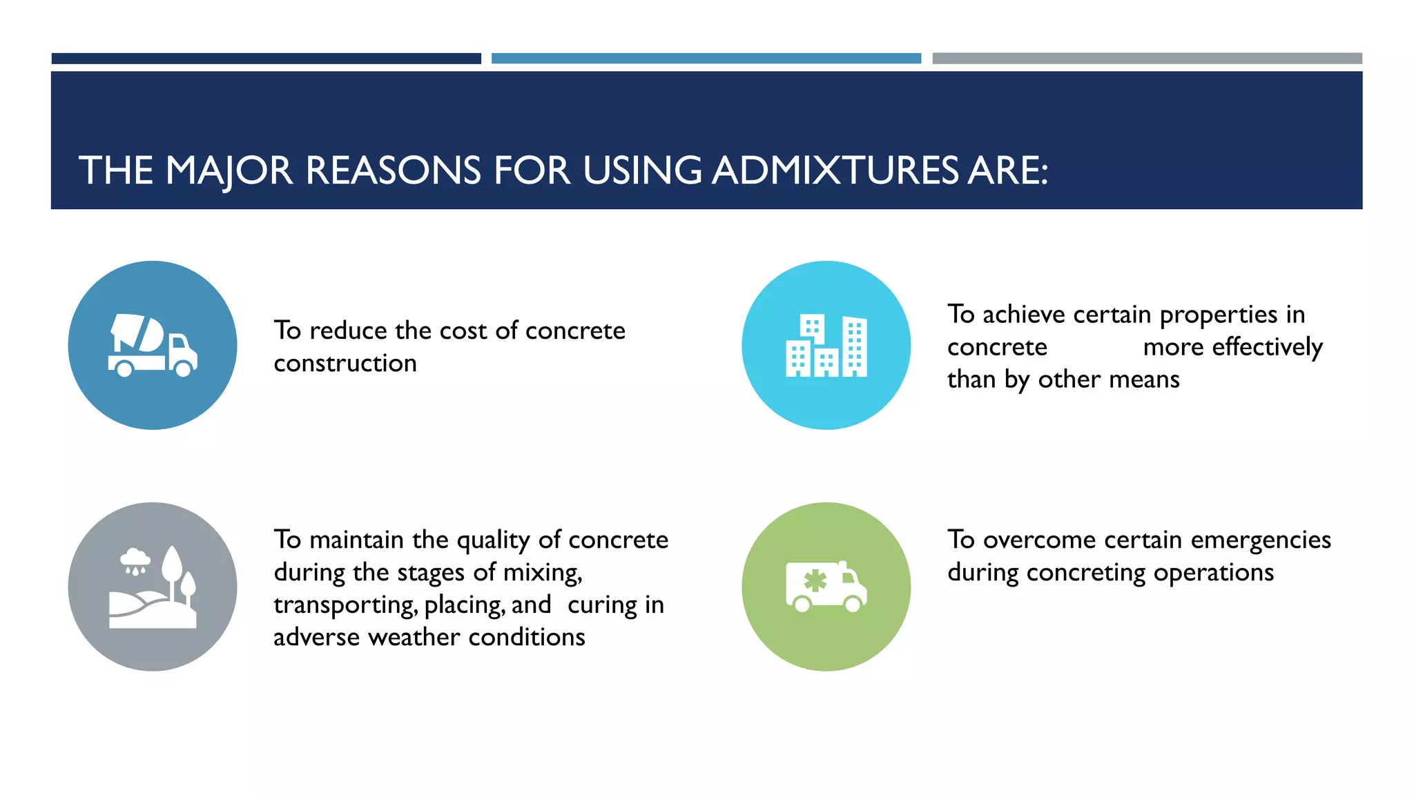 THE MAJOR REASONS FOR USING ADMIXTURES ARE:
To reduce the cost of concrete
construction
To achieve certain properties in
concrete more effectively
than by other means
To maintain the quality of concrete
during the stages of mixing,
transporting, placing, and curing in
adverse weather conditions
To overcome certain emergencies
during concreting operations
 
