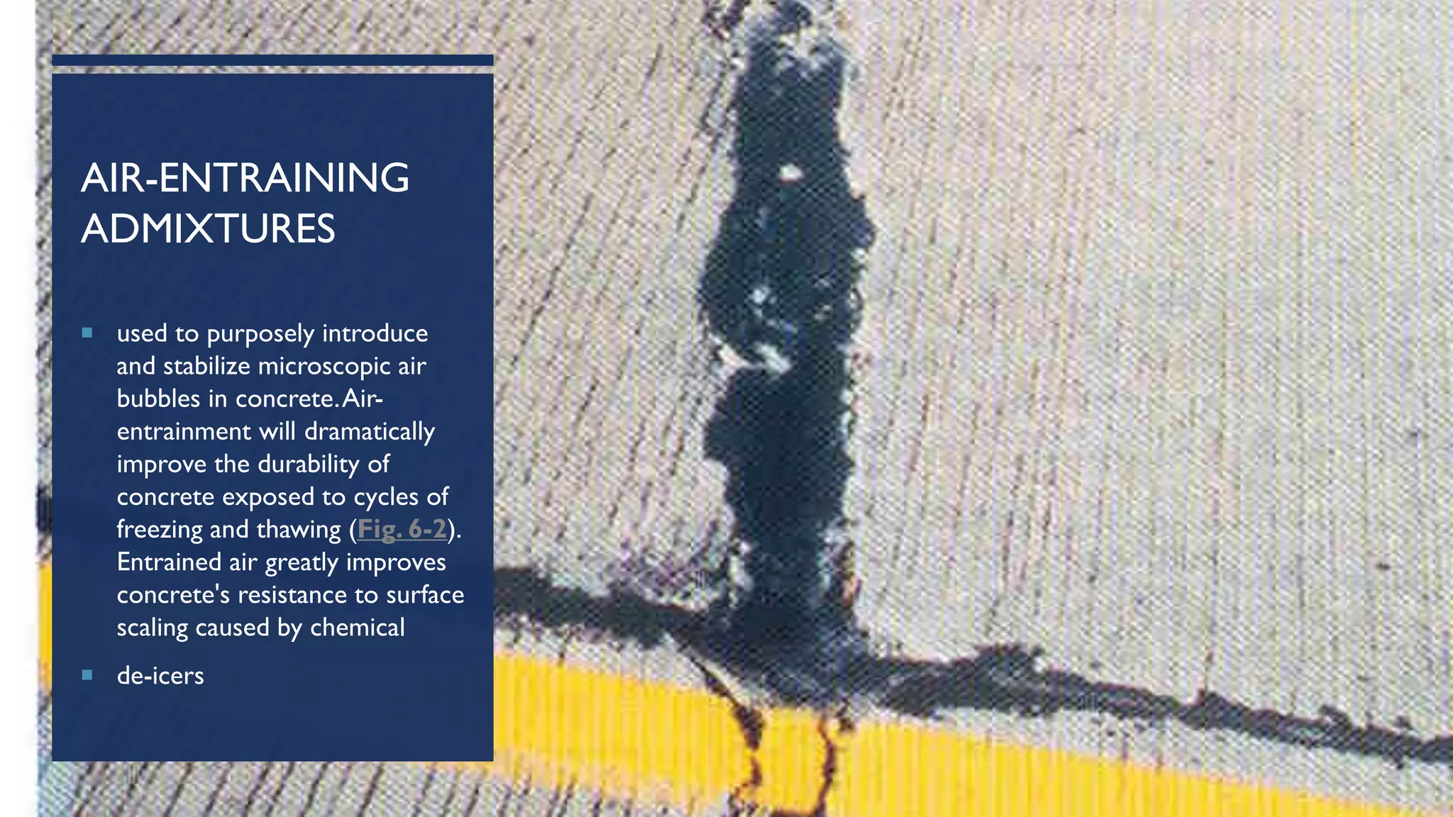 AIR-ENTRAINING
ADMIXTURES
 used to purposely introduce
and stabilize microscopic air
bubbles in concrete.Air-
entrainment will dramatically
improve the durability of
concrete exposed to cycles of
freezing and thawing (Fig. 6-2).
Entrained air greatly improves
concrete's resistance to surface
scaling caused by chemical
 de-icers
 