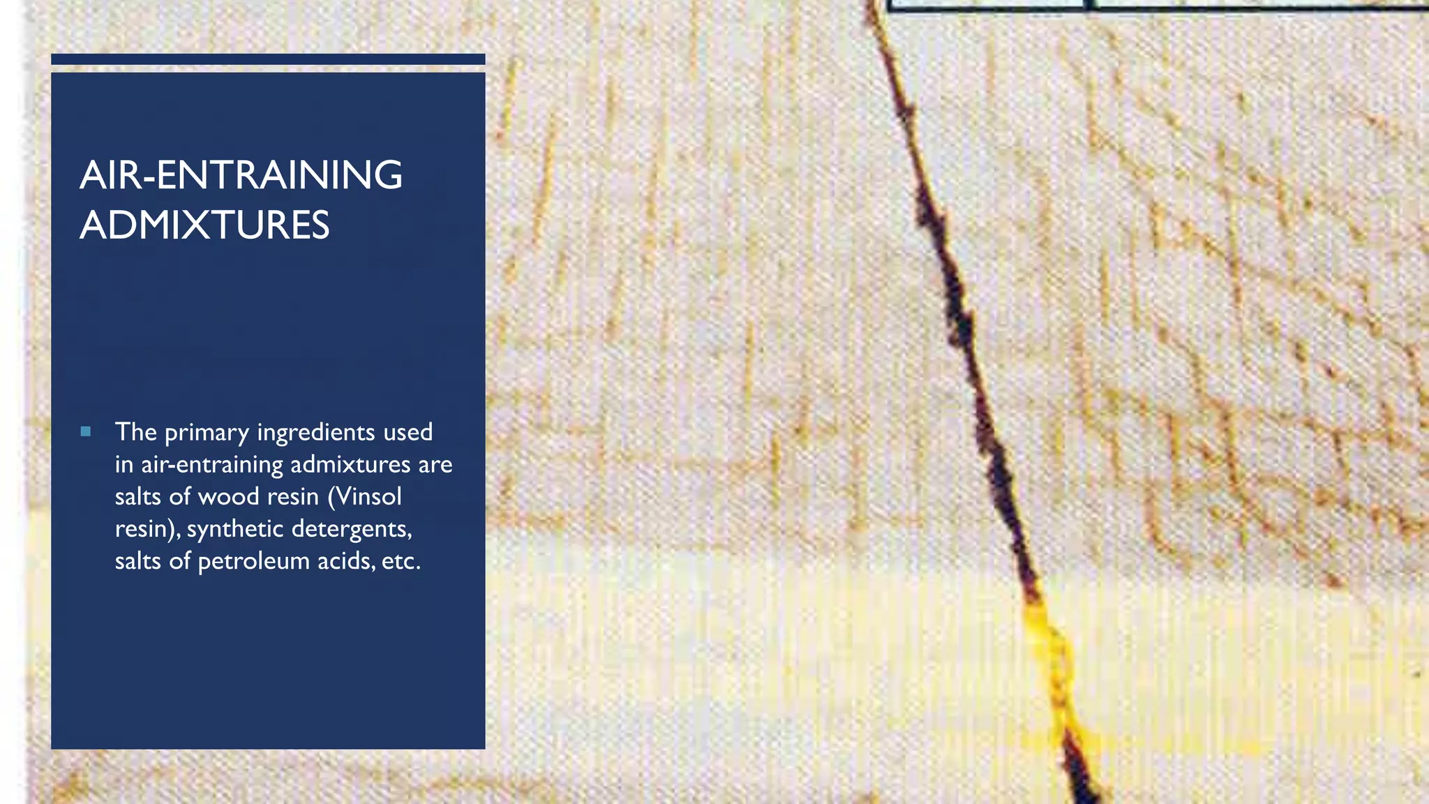 AIR-ENTRAINING
ADMIXTURES
 The primary ingredients used
in air-entraining admixtures are
salts of wood resin (Vinsol
resin), synthetic detergents,
salts of petroleum acids, etc.
 