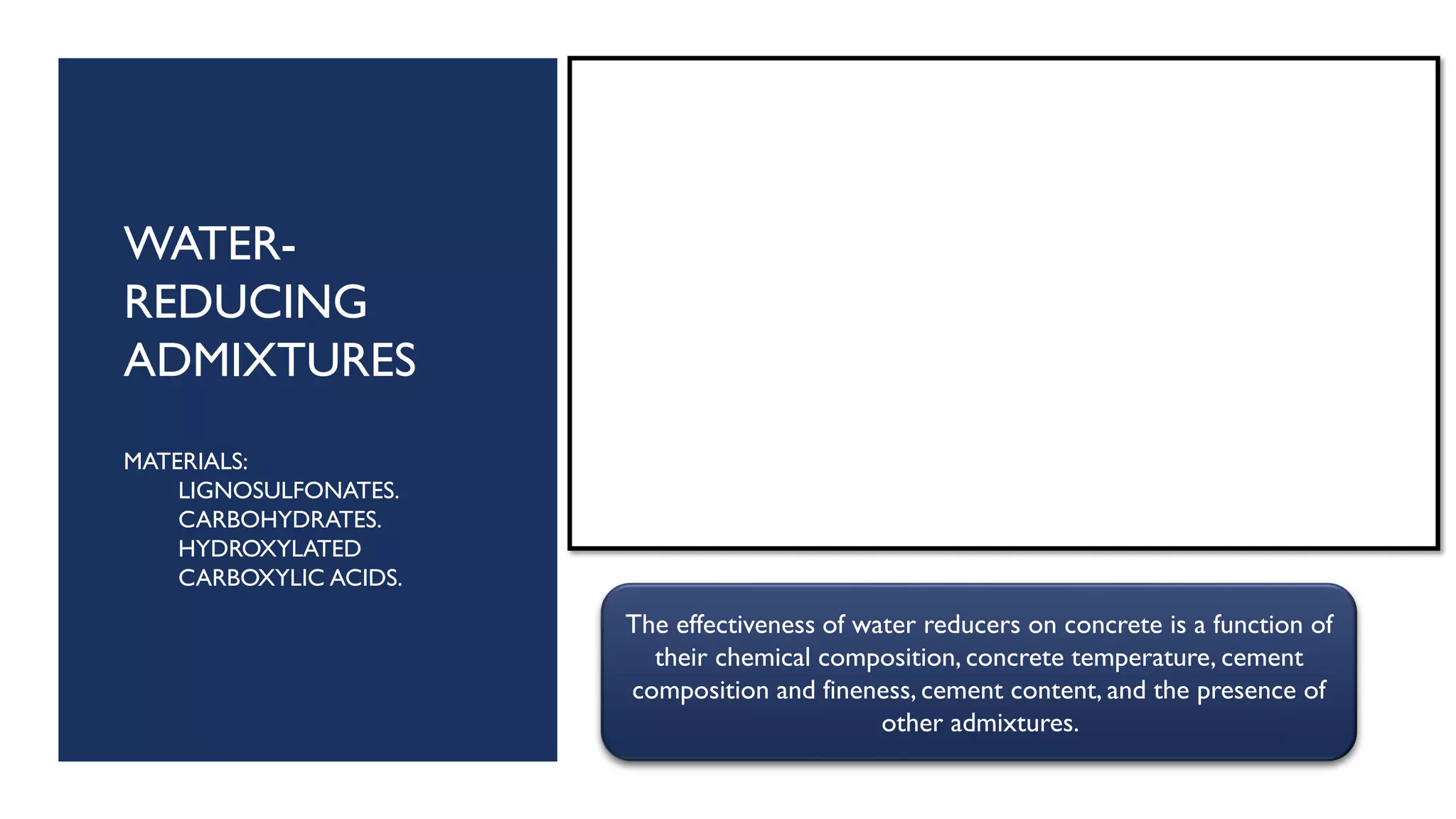 WATER-
REDUCING
ADMIXTURES
MATERIALS:
LIGNOSULFONATES.
CARBOHYDRATES.
HYDROXYLATED
CARBOXYLIC ACIDS.
The effectiveness of water reducers on concrete is a function of
their chemical composition, concrete temperature, cement
composition and fineness, cement content, and the presence of
other admixtures.
 