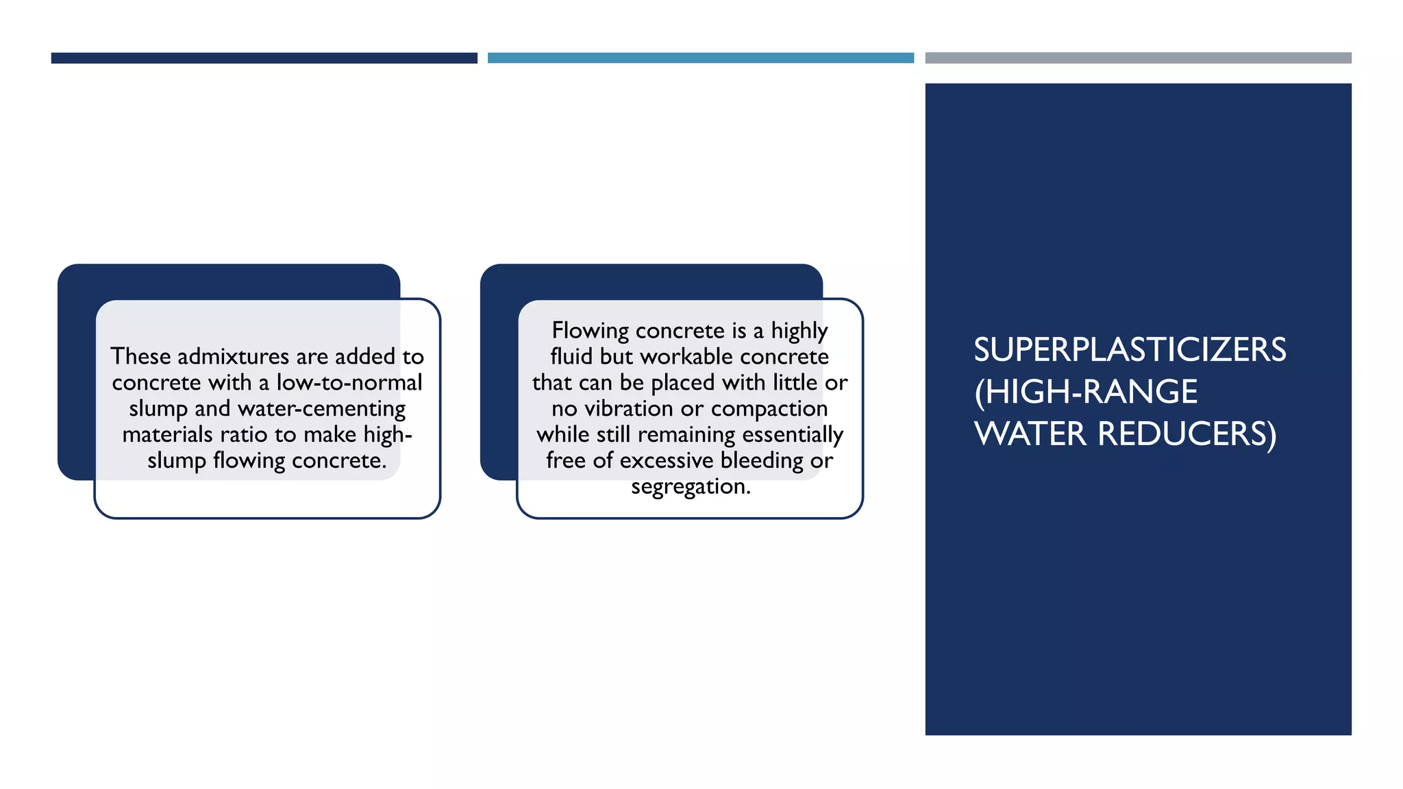 SUPERPLASTICIZERS
(HIGH-RANGE
WATER REDUCERS)
These admixtures are added to
concrete with a low-to-normal
slump and water-cementing
materials ratio to make high-
slump flowing concrete.
Flowing concrete is a highly
fluid but workable concrete
that can be placed with little or
no vibration or compaction
while still remaining essentially
free of excessive bleeding or
segregation.
 