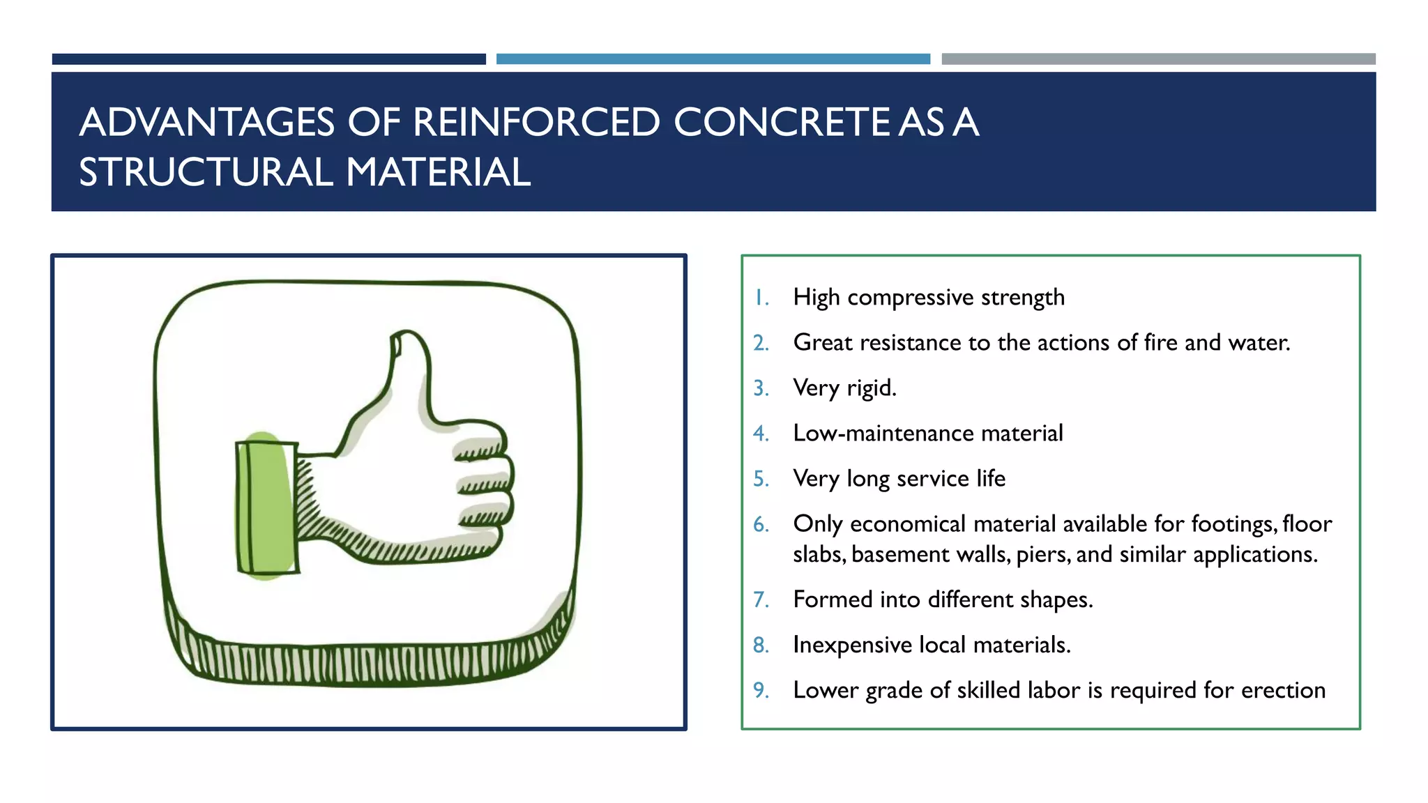 ADVANTAGES OF REINFORCED CONCRETE AS A
STRUCTURAL MATERIAL
1. High compressive strength
2. Great resistance to the actions of fire and water.
3. Very rigid.
4. Low-maintenance material
5. Very long service life
6. Only economical material available for footings, floor
slabs, basement walls, piers, and similar applications.
7. Formed into different shapes.
8. Inexpensive local materials.
9. Lower grade of skilled labor is required for erection
 