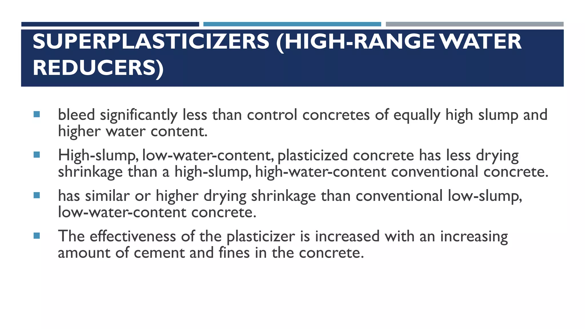 SUPERPLASTICIZERS (HIGH-RANGE WATER
REDUCERS)
 bleed significantly less than control concretes of equally high slump and
higher water content.
 High-slump, low-water-content, plasticized concrete has less drying
shrinkage than a high-slump, high-water-content conventional concrete.
 has similar or higher drying shrinkage than conventional low-slump,
low-water-content concrete.
 The effectiveness of the plasticizer is increased with an increasing
amount of cement and fines in the concrete.
 