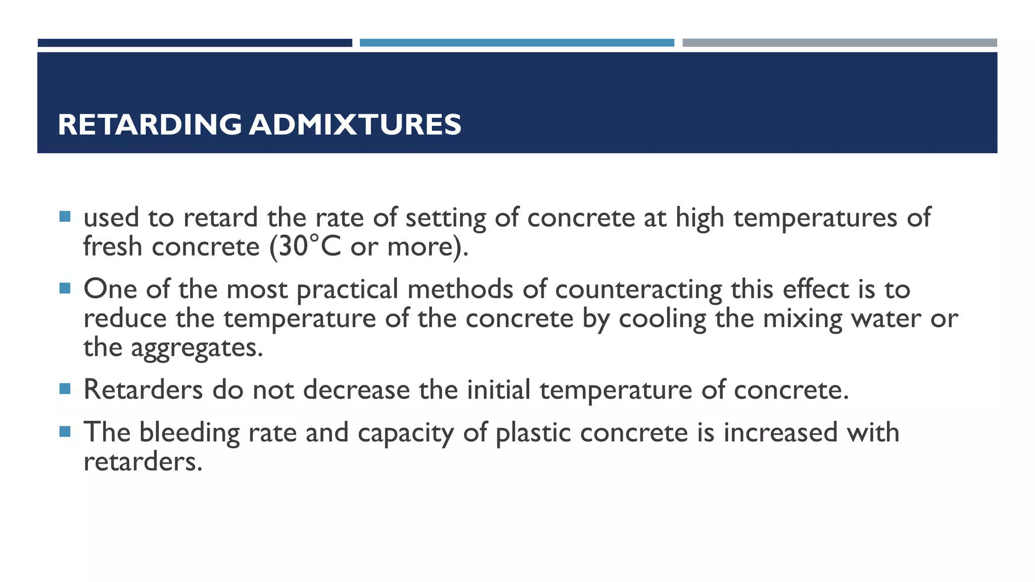 RETARDING ADMIXTURES
 used to retard the rate of setting of concrete at high temperatures of
fresh concrete (30°C or more).
 One of the most practical methods of counteracting this effect is to
reduce the temperature of the concrete by cooling the mixing water or
the aggregates.
 Retarders do not decrease the initial temperature of concrete.
 The bleeding rate and capacity of plastic concrete is increased with
retarders.
 