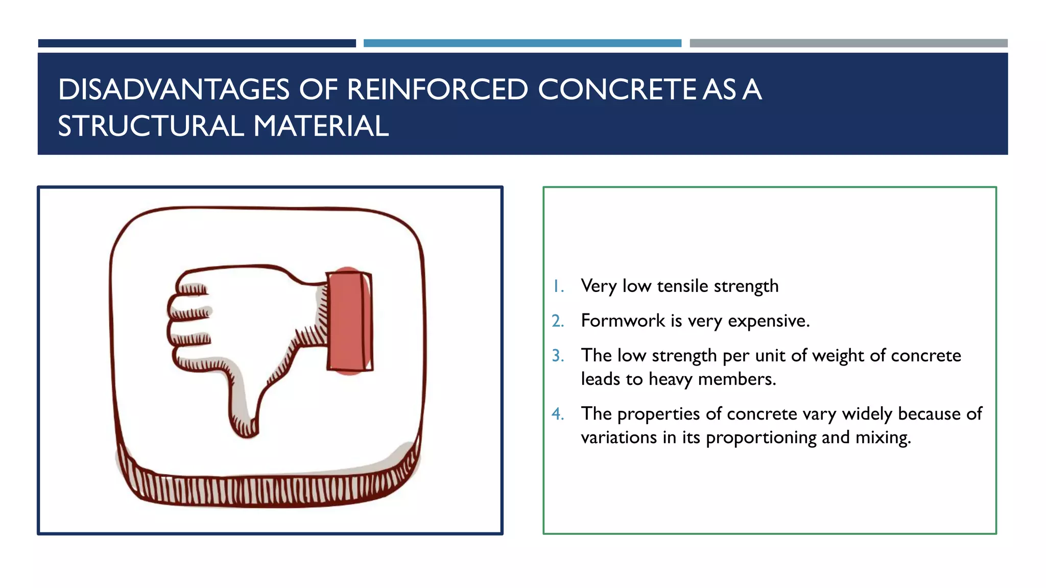 DISADVANTAGES OF REINFORCED CONCRETE AS A
STRUCTURAL MATERIAL
1. Very low tensile strength
2. Formwork is very expensive.
3. The low strength per unit of weight of concrete
leads to heavy members.
4. The properties of concrete vary widely because of
variations in its proportioning and mixing.
 