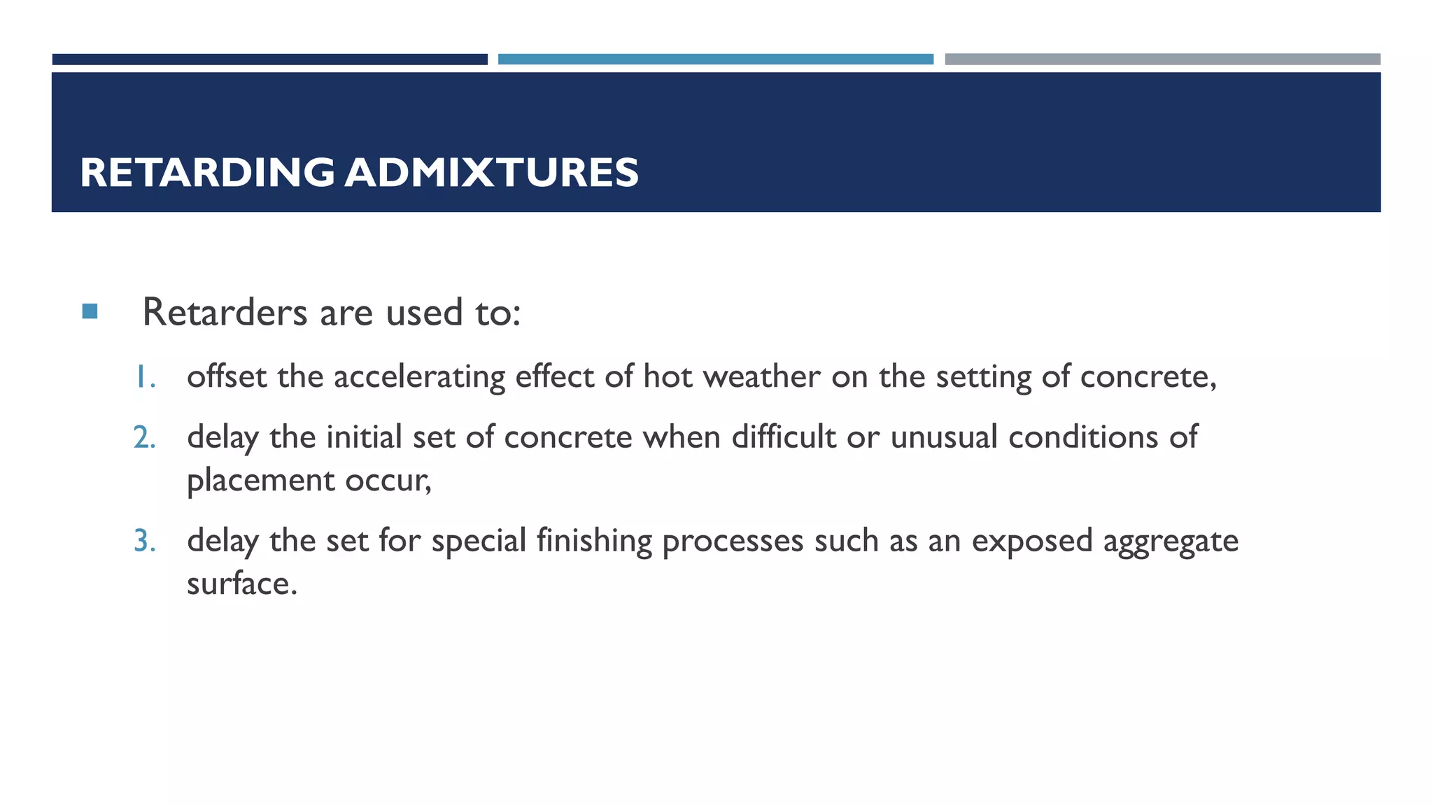 RETARDING ADMIXTURES
 Retarders are used to:
1. offset the accelerating effect of hot weather on the setting of concrete,
2. delay the initial set of concrete when difficult or unusual conditions of
placement occur,
3. delay the set for special finishing processes such as an exposed aggregate
surface.
 