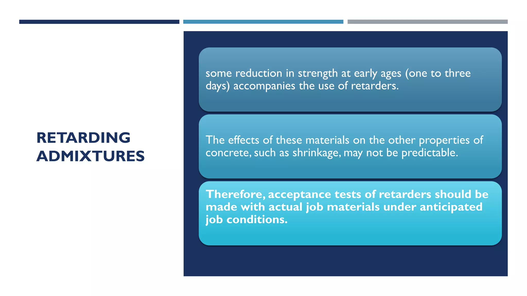 RETARDING
ADMIXTURES
some reduction in strength at early ages (one to three
days) accompanies the use of retarders.
The effects of these materials on the other properties of
concrete, such as shrinkage, may not be predictable.
Therefore, acceptance tests of retarders should be
made with actual job materials under anticipated
job conditions.
 