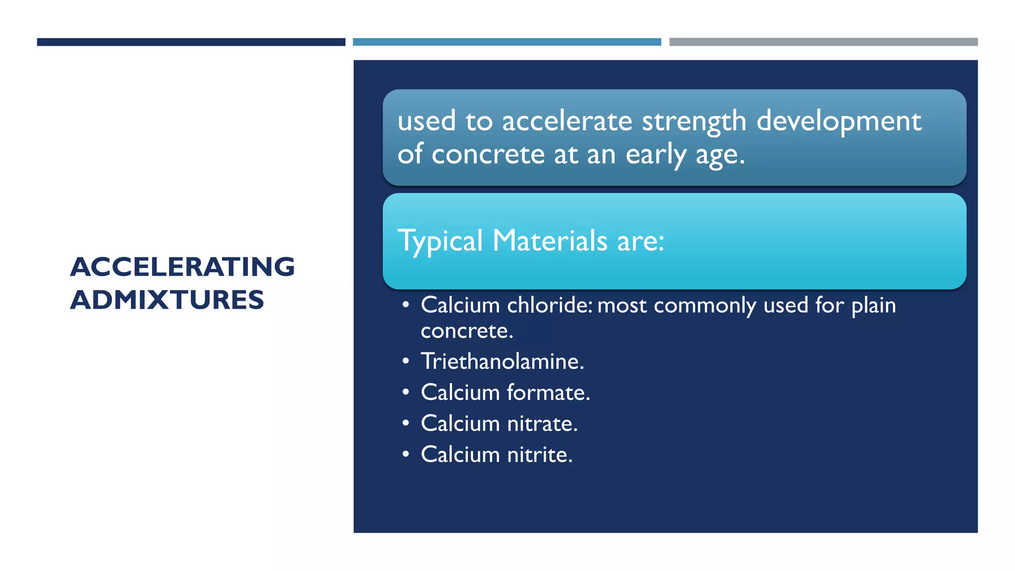 ACCELERATING
ADMIXTURES
used to accelerate strength development
of concrete at an early age.
Typical Materials are:
• Calcium chloride: most commonly used for plain
concrete.
• Triethanolamine.
• Calcium formate.
• Calcium nitrate.
• Calcium nitrite.
 