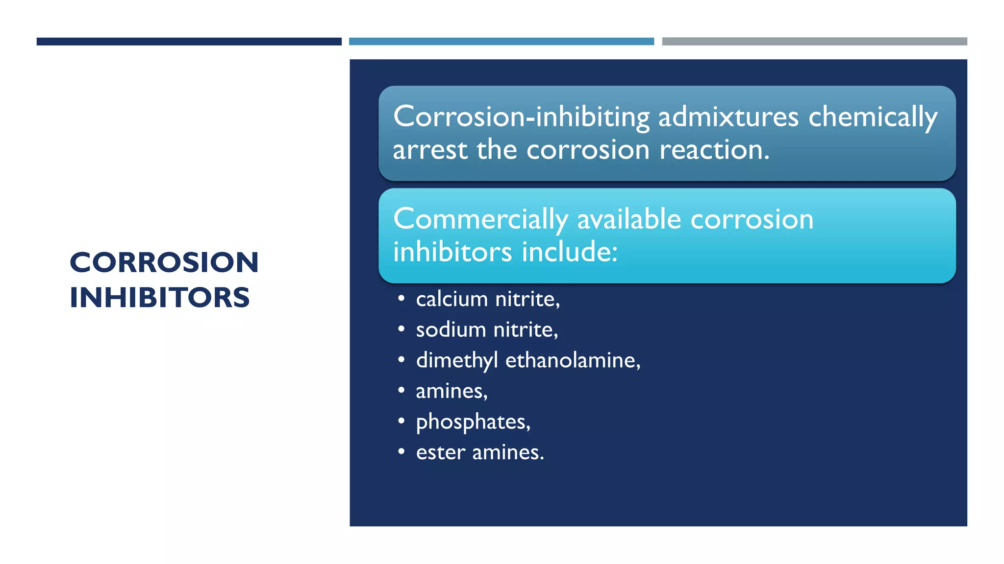 CORROSION
INHIBITORS
Corrosion-inhibiting admixtures chemically
arrest the corrosion reaction.
Commercially available corrosion
inhibitors include:
• calcium nitrite,
• sodium nitrite,
• dimethyl ethanolamine,
• amines,
• phosphates,
• ester amines.
 