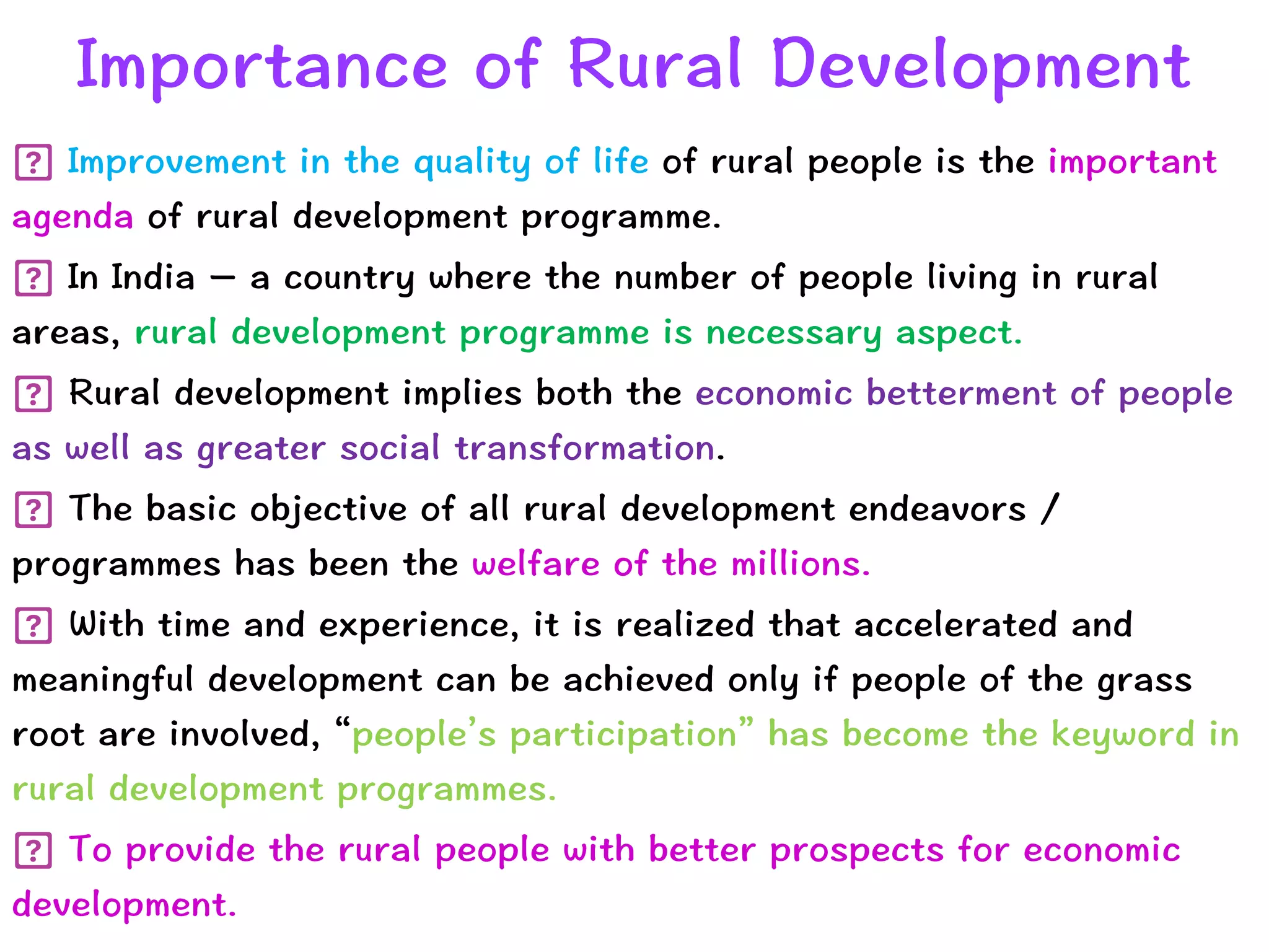 Importance of Rural Development
Improvement in the quality of life of rural people is the important
agenda of rural development programme.


In India – a country where the number of people living in rural
areas, rural development programme is necessary aspect.


Rural development implies both the economic betterment of people
as well as greater social transformation.


The basic objective of all rural development endeavors /
programmes has been the welfare of the millions.


With time and experience, it is realized that accelerated and
meaningful development can be achieved only if people of the grass
root are involved, “people’s participation” has become the keyword in
rural development programmes.


To provide the rural people with better prospects for economic
development.
 