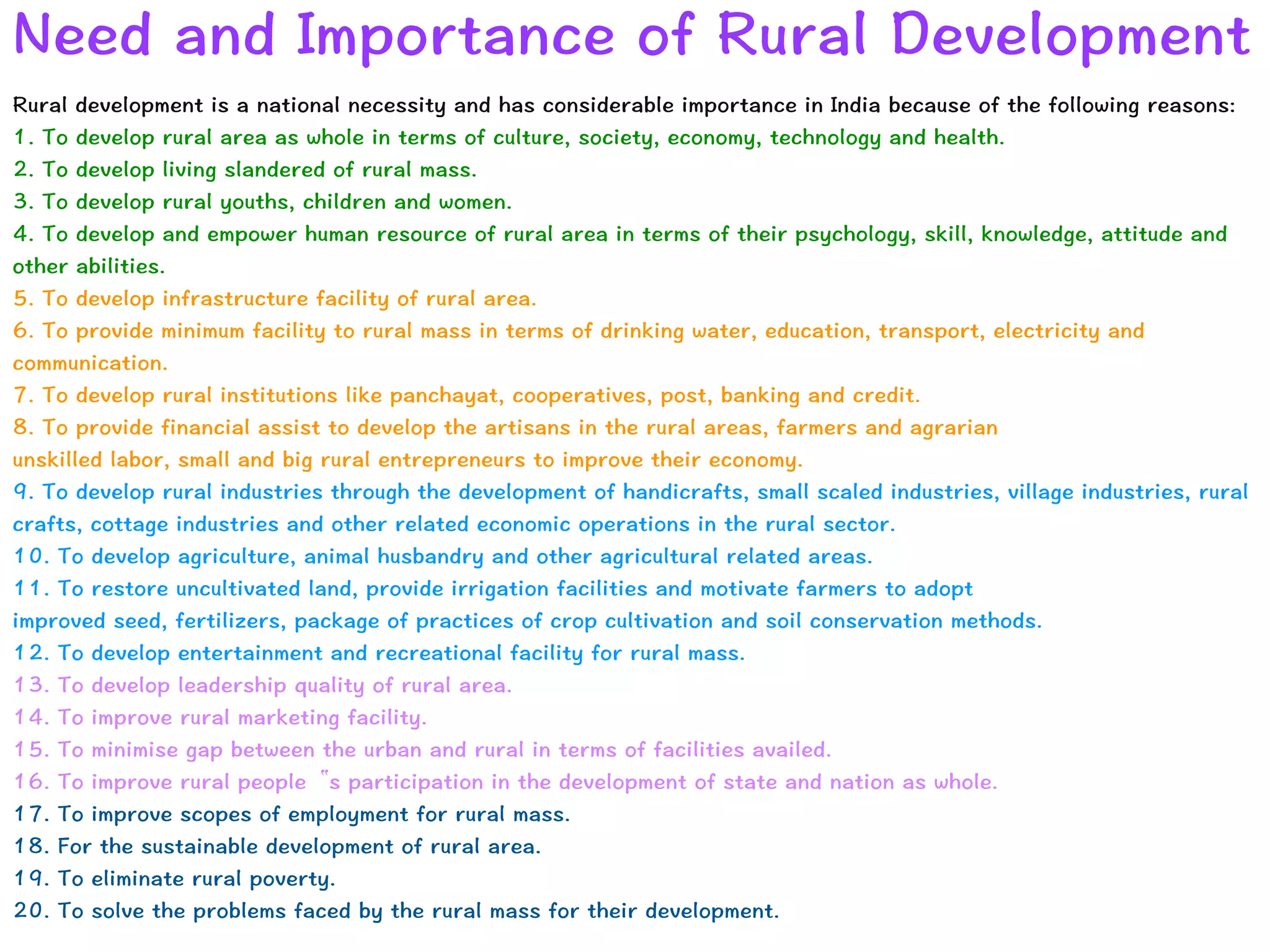 Need and Importance of Rural Development
Rural development is a national necessity and has considerable importance in India because of the following reasons:


1. To develop rural area as whole in terms of culture, society, economy, technology and health.


2. To develop living slandered of rural mass.


3. To develop rural youths, children and women.


4. To develop and empower human resource of rural area in terms of their psychology, skill, knowledge, attitude and
other abilities.


5. To develop infrastructure facility of rural area.


6. To provide minimum facility to rural mass in terms of drinking water, education, transport, electricity and
communication.


7. To develop rural institutions like panchayat, cooperatives, post, banking and credit.


8. To provide financial assist to develop the artisans in the rural areas, farmers and agrarian


unskilled labor, small and big rural entrepreneurs to improve their economy.


9. To develop rural industries through the development of handicrafts, small scaled industries, village industries, rural
crafts, cottage industries and other related economic operations in the rural sector.


10. To develop agriculture, animal husbandry and other agricultural related areas.


11. To restore uncultivated land, provide irrigation facilities and motivate farmers to adopt


improved seed, fertilizers, package of practices of crop cultivation and soil conservation methods.


12. To develop entertainment and recreational facility for rural mass.


13. To develop leadership quality of rural area.


14. To improve rural marketing facility.


15. To minimise gap between the urban and rural in terms of facilities availed.


16. To improve rural people‟s participation in the development of state and nation as whole.


17. To improve scopes of employment for rural mass.


18. For the sustainable development of rural area.


19. To eliminate rural poverty.


20. To solve the problems faced by the rural mass for their development.
 
