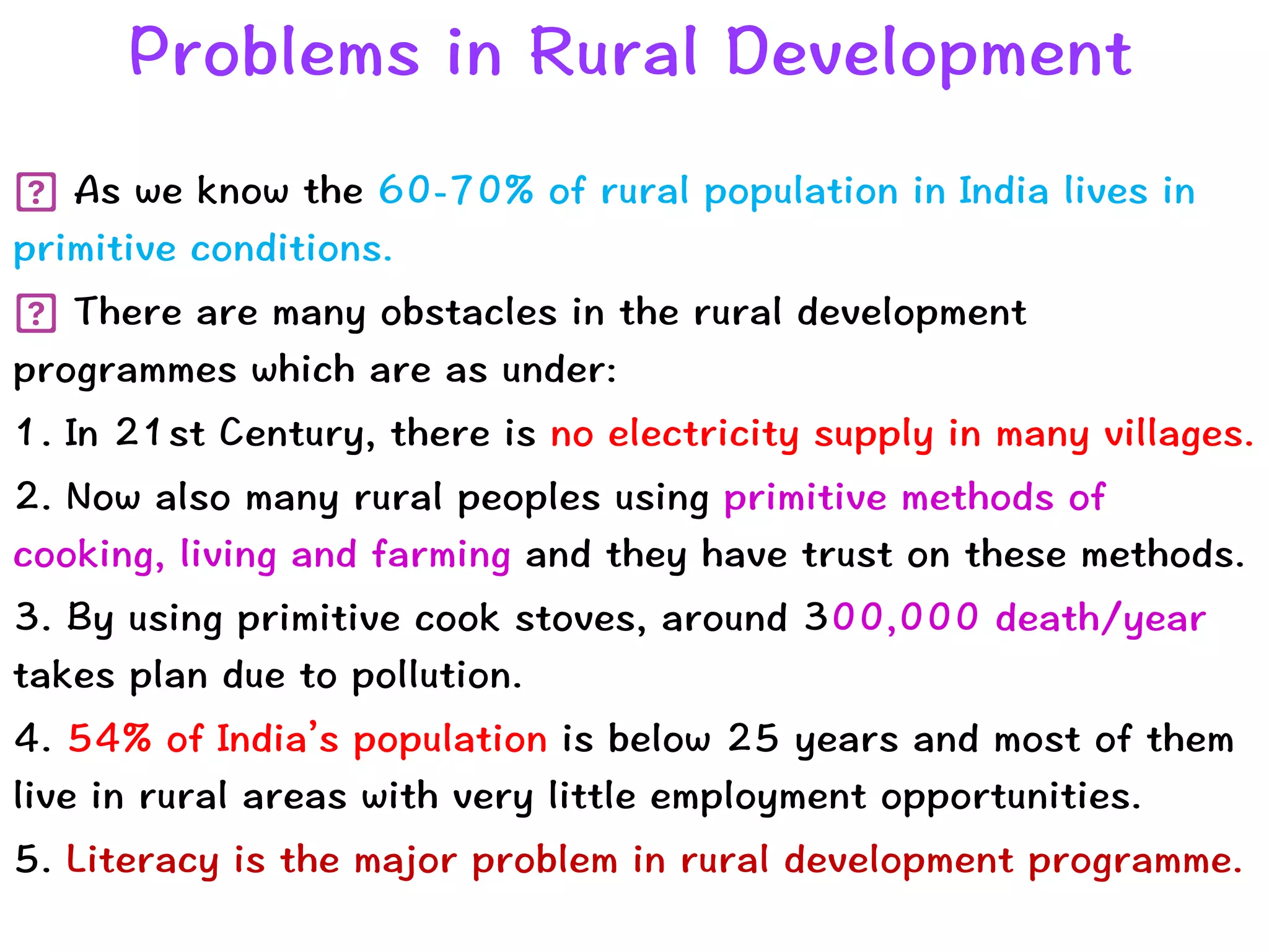 Problems in Rural Development
As we know the 60-70% of rural population in India lives in
primitive conditions.


There are many obstacles in the rural development
programmes which are as under:


1. In 21st Century, there is no electricity supply in many villages.


2. Now also many rural peoples using primitive methods of
cooking, living and farming and they have trust on these methods.


3. By using primitive cook stoves, around 300,000 death/year
takes plan due to pollution.


4. 54% of India’s population is below 25 years and most of them
live in rural areas with very little employment opportunities.


5. Literacy is the major problem in rural development programme.
 
