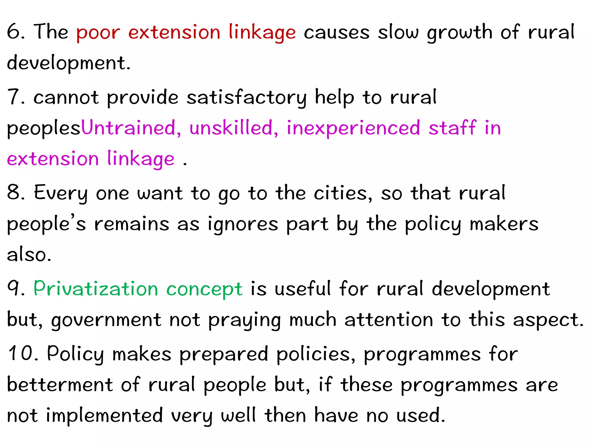 6. The poor extension linkage causes slow growth of rural
development.


7. cannot provide satisfactory help to rural
peoplesUntrained, unskilled, inexperienced staff in
extension linkage .


8. Every one want to go to the cities, so that rural
people’s remains as ignores part by the policy makers
also.


9. Privatization concept is useful for rural development
but, government not praying much attention to this aspect.


10. Policy makes prepared policies, programmes for
betterment of rural people but, if these programmes are
not implemented very well then have no used.
 