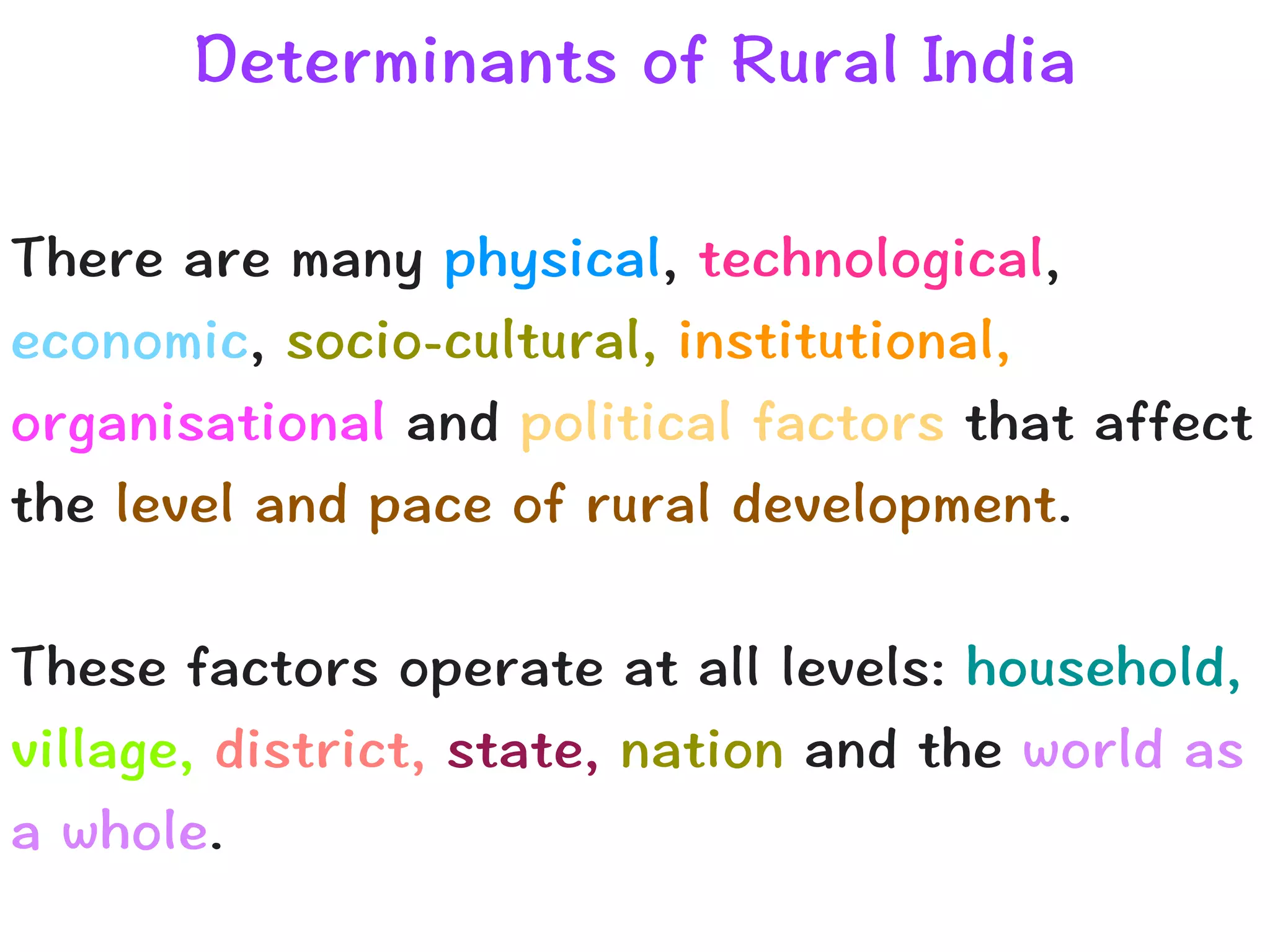 Determinants of Rural India
There are many physical, technological,
economic, socio-cultural, institutional,
organisational and political factors that affect
the level and pace of rural development.


These factors operate at all levels: household,
village, district, state, nation and the world as
a whole.
 