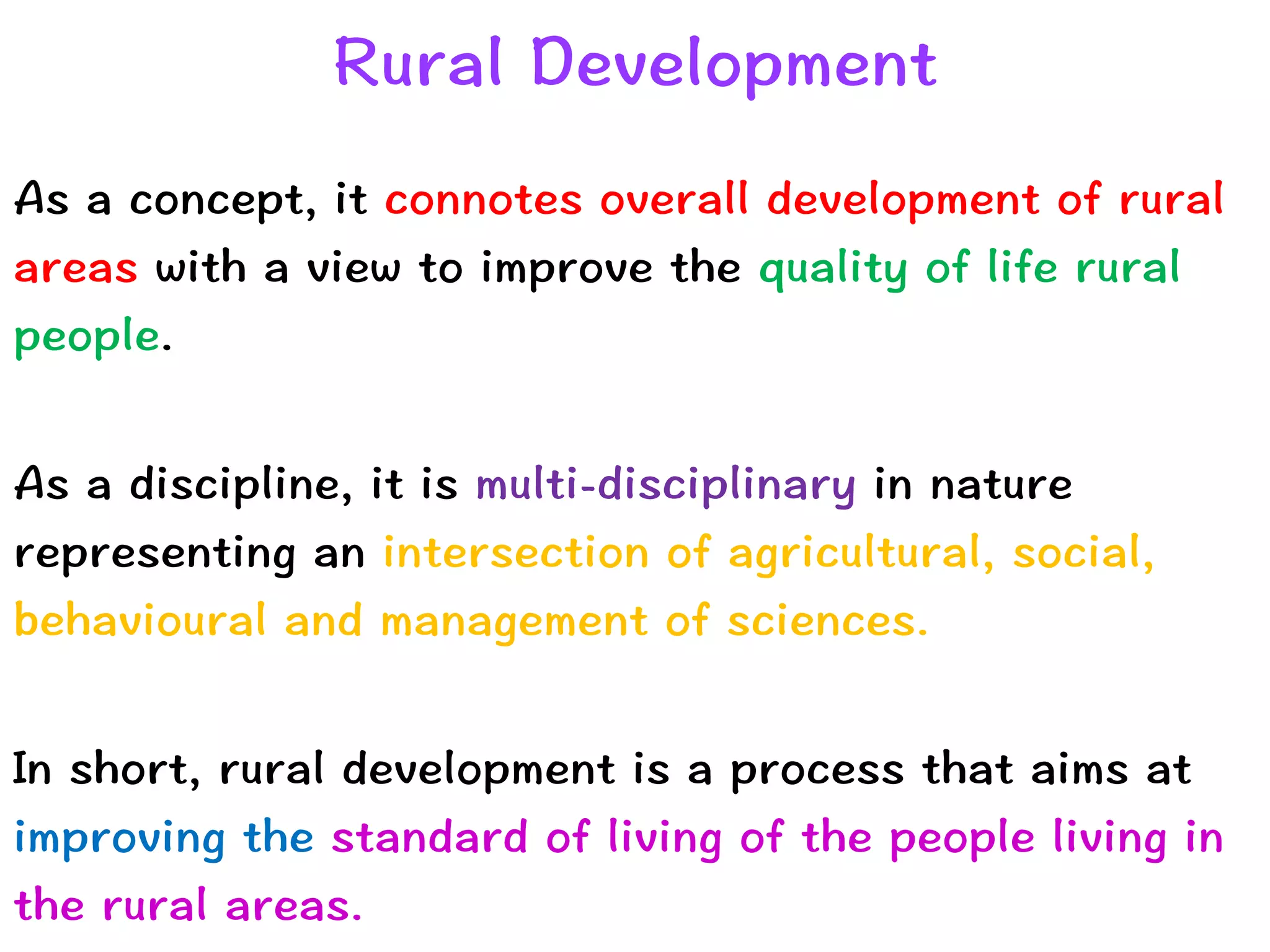 Rural Development
As a concept, it connotes overall development of rural
areas with a view to improve the quality of life rural
people.


As a discipline, it is multi-disciplinary in nature
representing an intersection of agricultural, social,
behavioural and management of sciences.


In short, rural development is a process that aims at
improving the standard of living of the people living in
the rural areas.
 