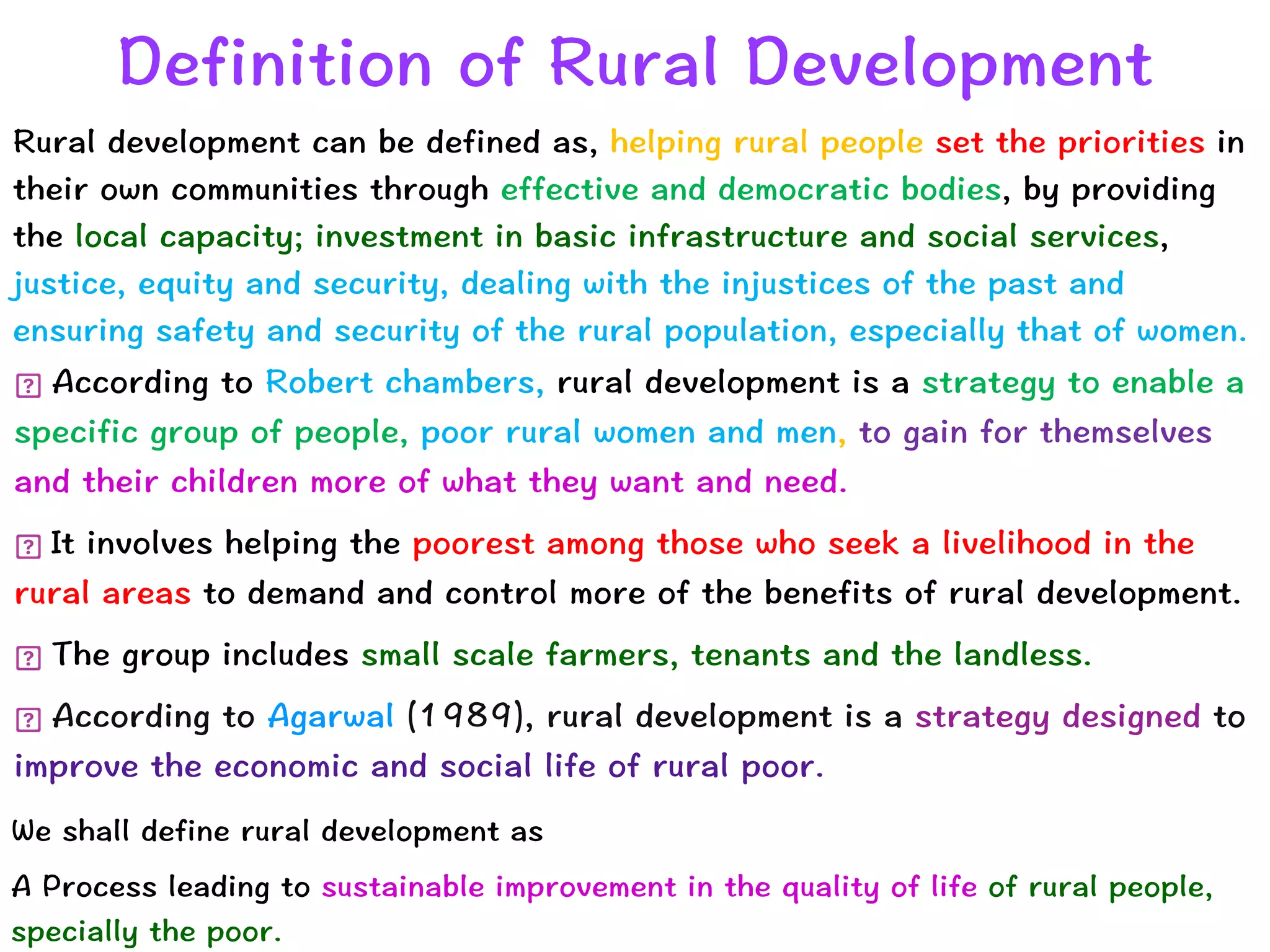 Rural development can be defined as, helping rural people set the priorities in
their own communities through effective and democratic bodies, by providing
the local capacity; investment in basic infrastructure and social services,
justice, equity and security, dealing with the injustices of the past and
ensuring safety and security of the rural population, especially that of women.
Definition of Rural Development
According to Robert chambers, rural development is a strategy to enable a
specific group of people, poor rural women and men, to gain for themselves
and their children more of what they want and need.


It involves helping the poorest among those who seek a livelihood in the
rural areas to demand and control more of the benefits of rural development.


The group includes small scale farmers, tenants and the landless.


According to Agarwal (1989), rural development is a strategy designed to
improve the economic and social life of rural poor.
We shall define rural development as


A Process leading to sustainable improvement in the quality of life of rural people,
specially the poor.
 