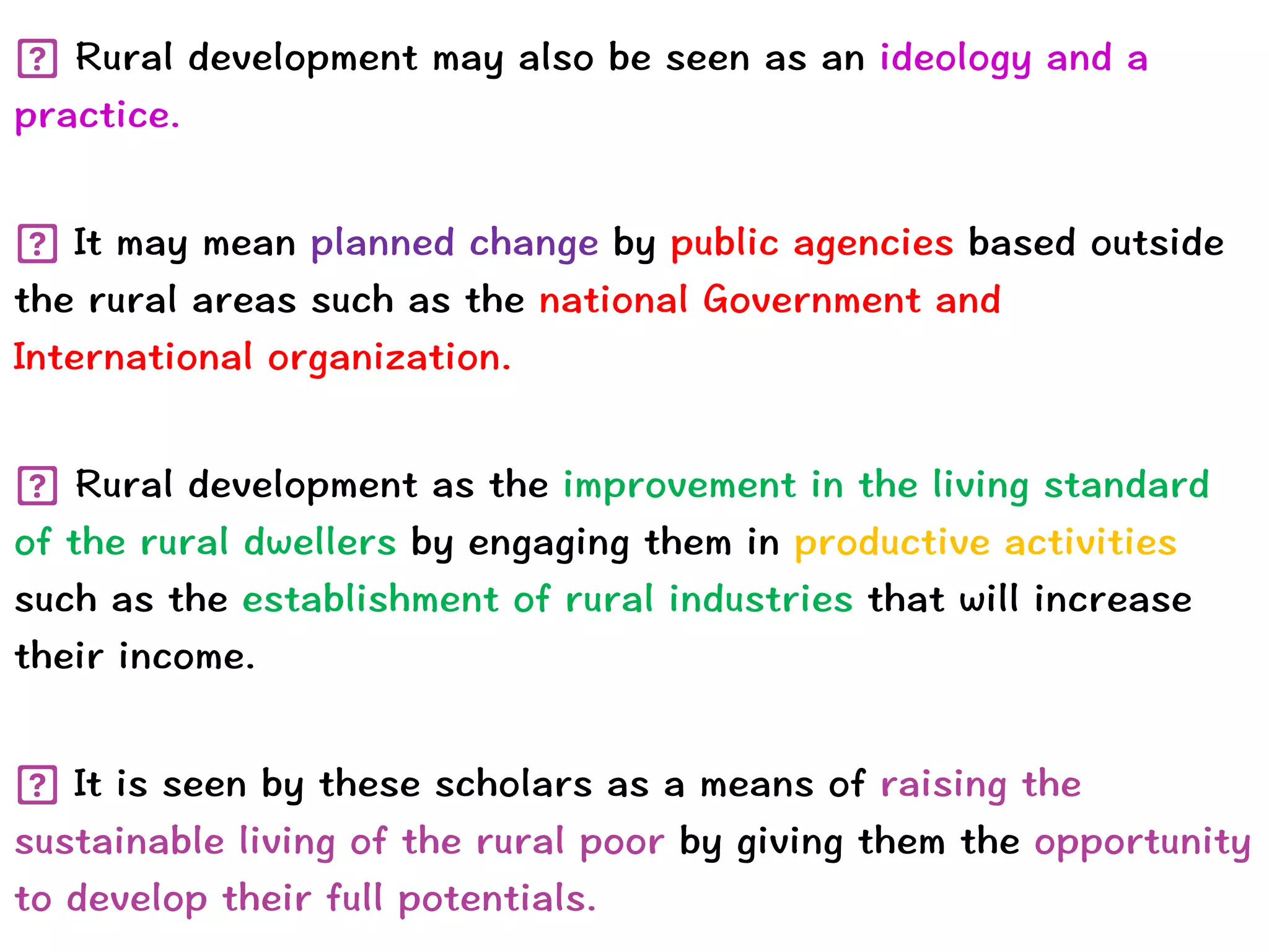 Rural development may also be seen as an ideology and a
practice.


It may mean planned change by public agencies based outside
the rural areas such as the national Government and
International organization.


Rural development as the improvement in the living standard
of the rural dwellers by engaging them in productive activities
such as the establishment of rural industries that will increase
their income.


It is seen by these scholars as a means of raising the
sustainable living of the rural poor by giving them the opportunity
to develop their full potentials.
 