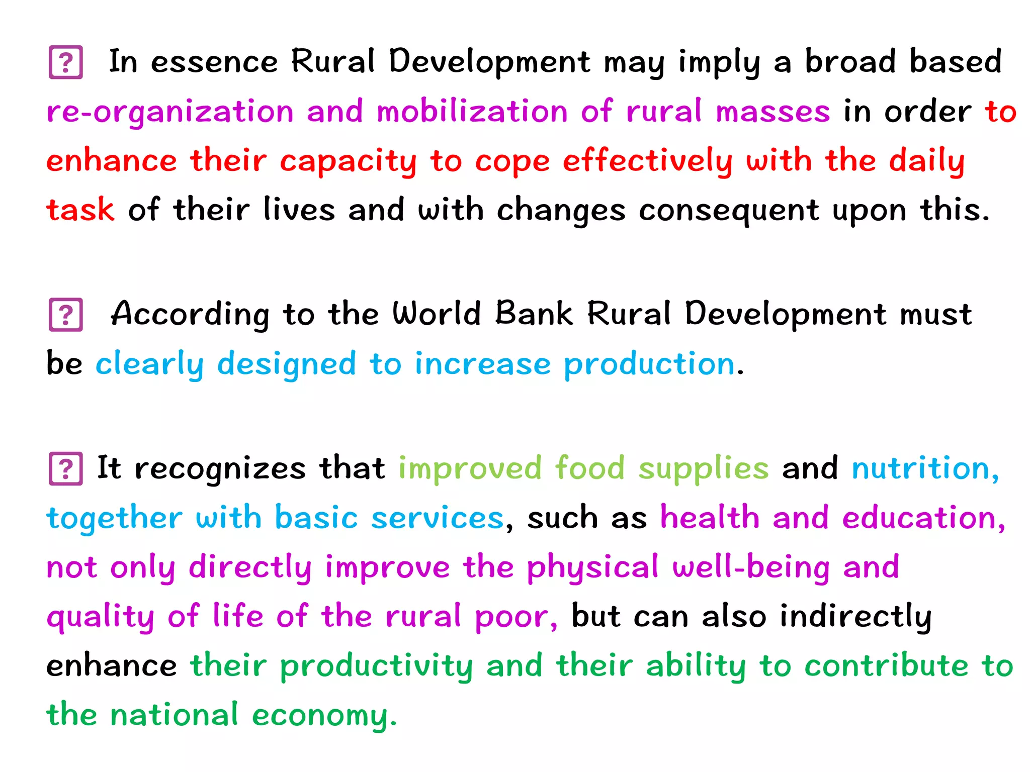  In essence Rural Development may imply a broad based
re-organization and mobilization of rural masses in order to
enhance their capacity to cope effectively with the daily
task of their lives and with changes consequent upon this.
 
	
	
 According to the World Bank Rural Development must
be clearly designed to increase production.


 
It recognizes that improved food supplies and nutrition,
together with basic services, such as health and education,
not only directly improve the physical well-being and
quality of life of the rural poor, but can also indirectly
enhance their productivity and their ability to contribute to
the national economy.
 