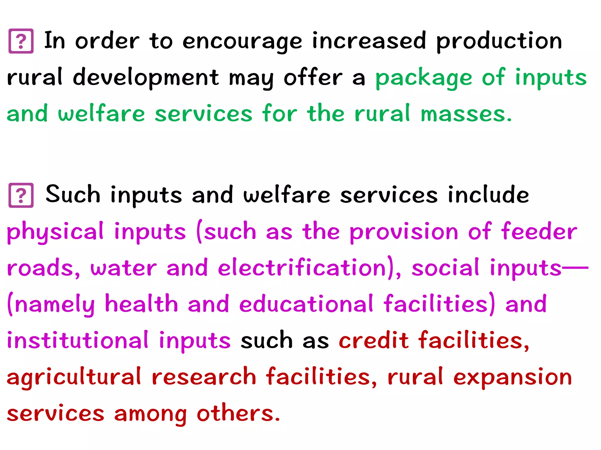 In order to encourage increased production
rural development may offer a package of inputs
and welfare services for the rural masses.


Such inputs and welfare services include
physical inputs (such as the provision of feeder
roads, water and electrification), social inputs—
(namely health and educational facilities) and
institutional inputs such as credit facilities,
agricultural research facilities, rural expansion
services among others.
 