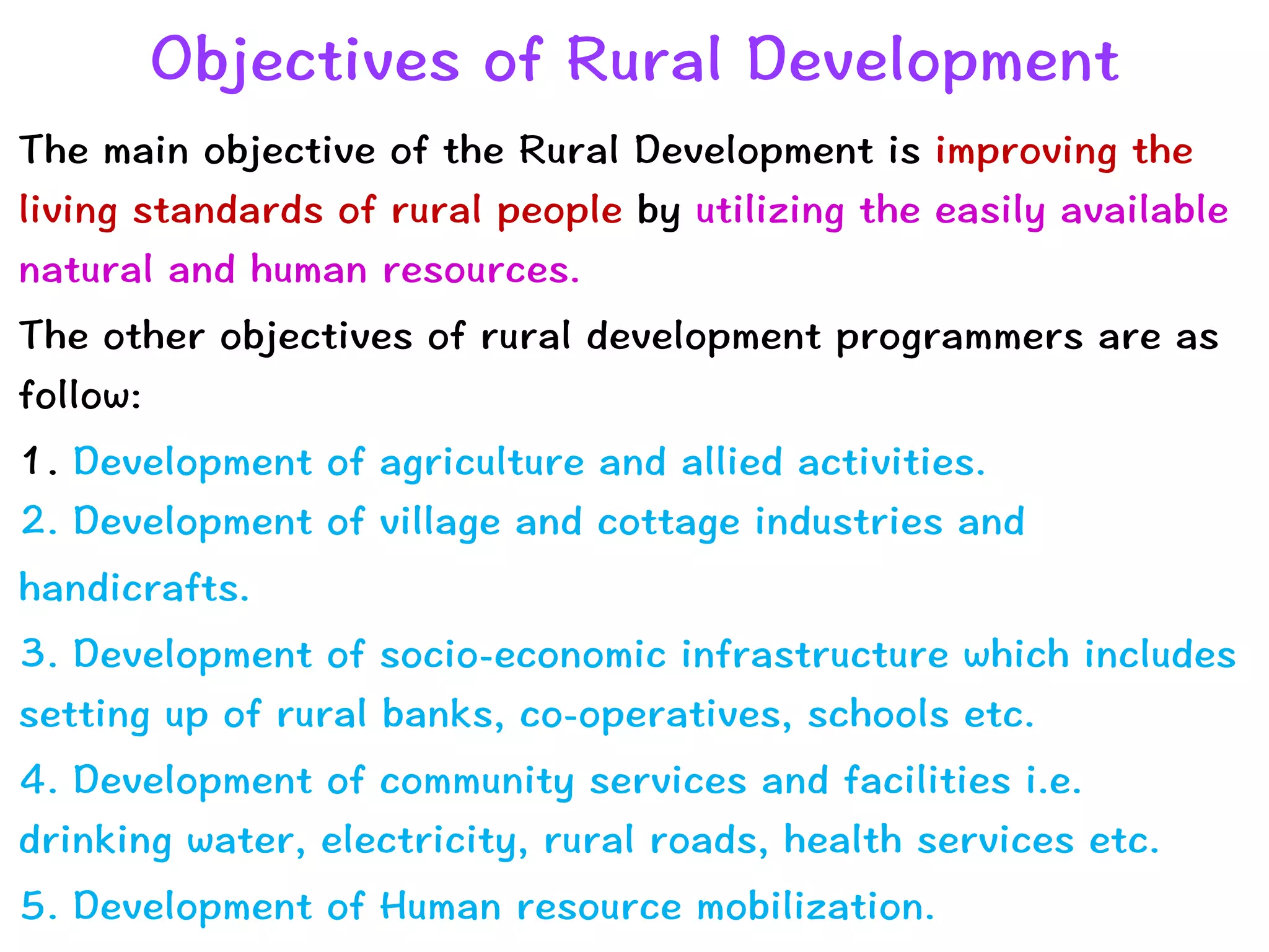 Objectives of Rural Development
The main objective of the Rural Development is improving the
living standards of rural people by utilizing the easily available
natural and human resources.


The other objectives of rural development programmers are as
follow:


1. Development of agriculture and allied activities.
 
2. Development of village and cottage industries and


handicrafts.


3. Development of socio-economic infrastructure which includes
setting up of rural banks, co-operatives, schools etc.


4. Development of community services and facilities i.e.
drinking water, electricity, rural roads, health services etc.


5. Development of Human resource mobilization.
 