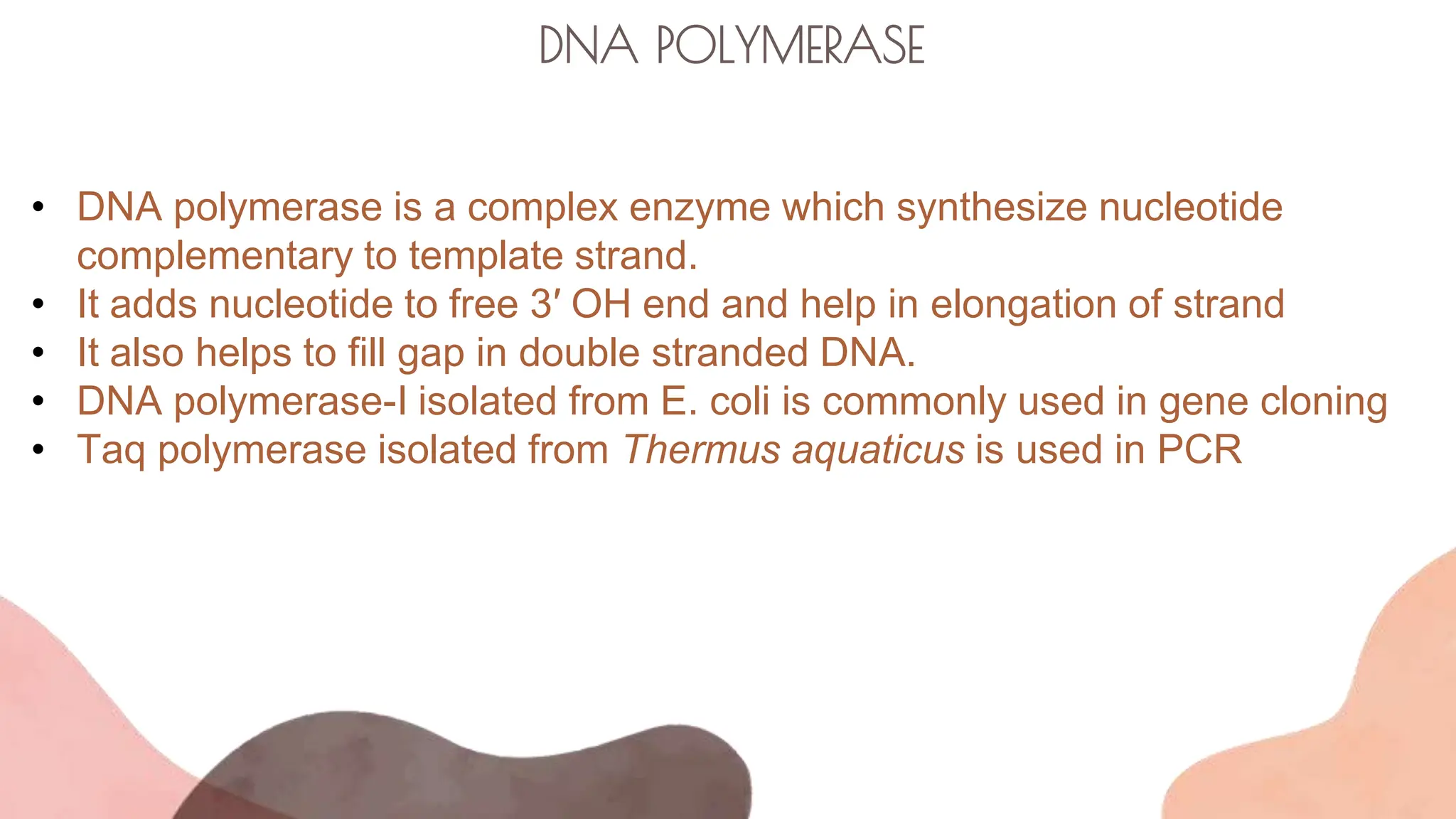 DNA POLYMERASE
• DNA polymerase is a complex enzyme which synthesize nucleotide
complementary to template strand.
• It adds nucleotide to free 3′ OH end and help in elongation of strand
• It also helps to fill gap in double stranded DNA.
• DNA polymerase-I isolated from E. coli is commonly used in gene cloning
• Taq polymerase isolated from Thermus aquaticus is used in PCR
 