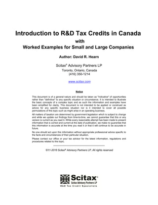 Introduction to R&D Tax Credits in Canada
with
Worked Examples for Small and Large Companies
Author: David R. Hearn
Scitax®
Advisory Partners LP
Toronto, Ontario, Canada
(416) 350-1214
www.scitax.com
Notice
This document is of a general nature and should be taken as "indicative" of opportunities
rather than "definitive" to any specific situation or circumstance. It is intended to illustrate
the basic concepts of a complex topic and as such the information and examples have
been simplified for clarity. This document is not intended to be applied or construed as
advice for any specific business situation nor is it intended to cover all possible
permutations of this topic such as might arise in an operating business.
All matters of taxation are determined by government legislation which is subject to change
and while we update our findings from time-to-time, we cannot guarantee that this or any
version is current as you read it. While every reasonable attempt has been made to present
information that is correct and current at the date of publication, we make no guarantee that
this information is accurate at the time you read it or that it will continue to be accurate in
future.
No one should act upon this information without appropriate professional advice specific to
the facts and circumstances of their particular situation.
Please contact our office or your tax advisor for the latest information, regulations and
procedures related to this topic.
-----------------------------------------------------------
©11-2016 Scitax® Advisory Partners LP, All rights reserved
 
