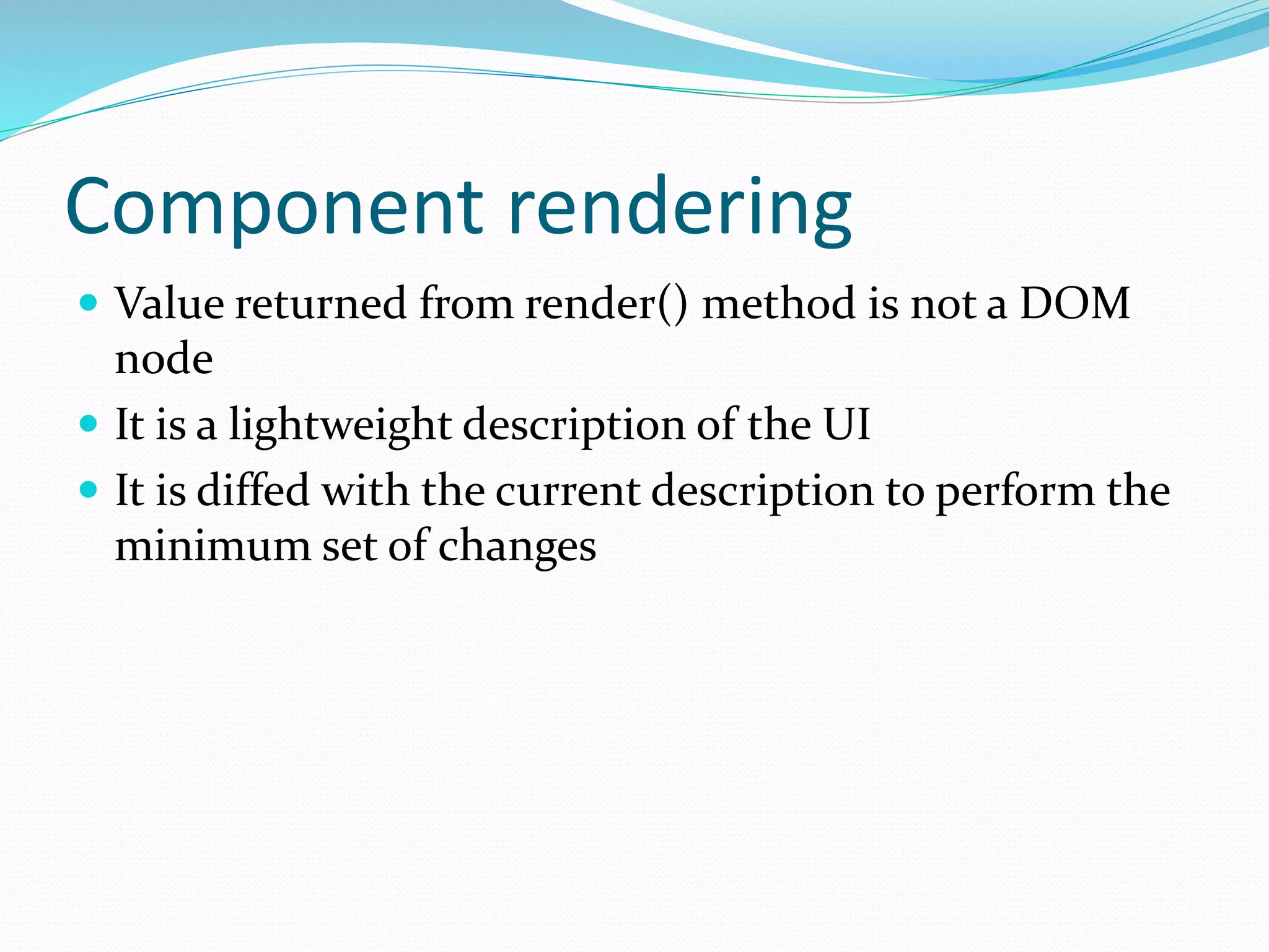 Component rendering
 Value returned from render() method is not a DOM
node
 It is a lightweight description of the UI
 It is diffed with the current description to perform the
minimum set of changes
 