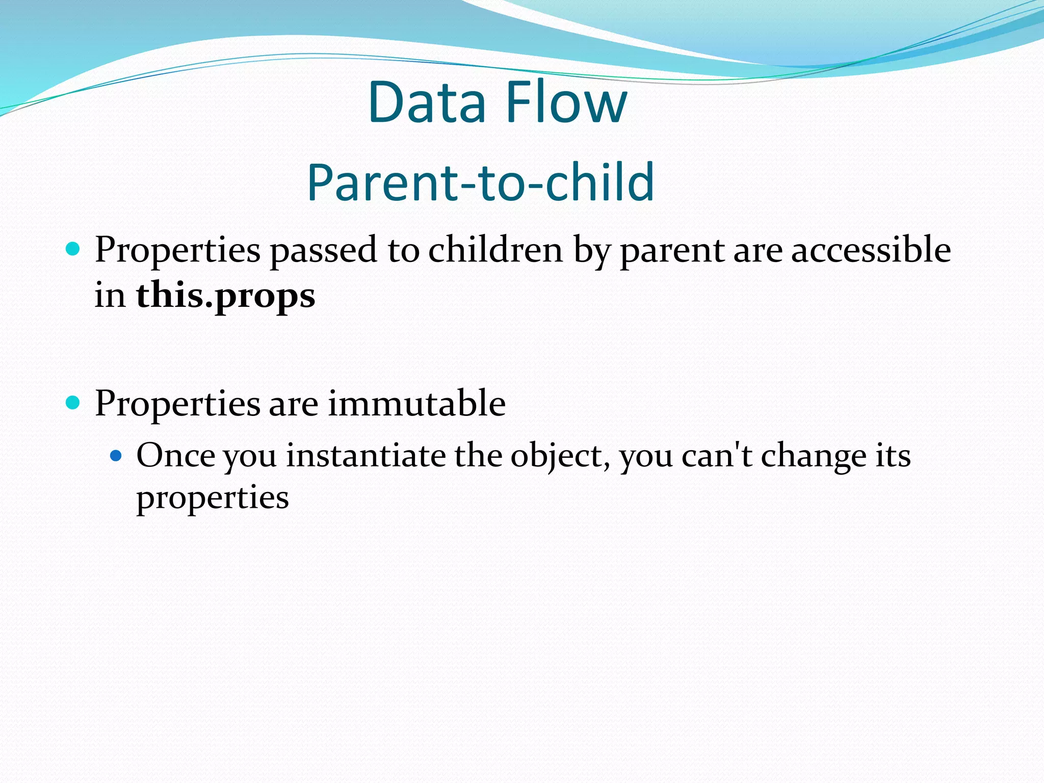 Data Flow
Parent-to-child
 Properties passed to children by parent are accessible
in this.props
 Properties are immutable
 Once you instantiate the object, you can't change its
properties
 