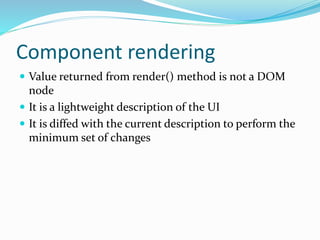 Component rendering
 Value returned from render() method is not a DOM
node
 It is a lightweight description of the UI
 It is diffed with the current description to perform the
minimum set of changes
 