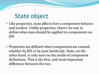State object
 Like properties, state affects how a component behaves
and renders. Unlike properties, there’s no way to
define what state should be applied to components via
JSX
 Properties are defined when components are created,
whether by JSX or by pure JavaScript. State, on the
other hand, is only seen on the inside of component
definitions. This is the first, and most important
difference between the two.
 