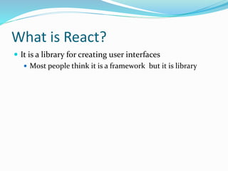 What is React?
 It is a library for creating user interfaces
 Most people think it is a framework but it is library
 