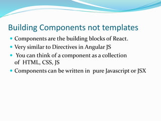 Building Components not templates
 Components are the building blocks of React.
 Very similar to Directives in Angular JS
 You can think of a component as a collection
of HTML, CSS, JS
 Components can be written in pure Javascript or JSX
 