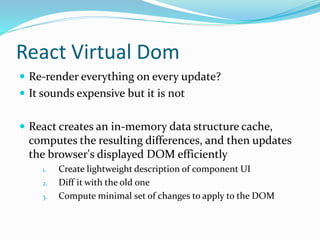 React Virtual Dom
 Re-render everything on every update?
 It sounds expensive but it is not
 React creates an in-memory data structure cache,
computes the resulting differences, and then updates
the browser's displayed DOM efficiently
1. Create lightweight description of component UI
2. Diff it with the old one
3. Compute minimal set of changes to apply to the DOM
 