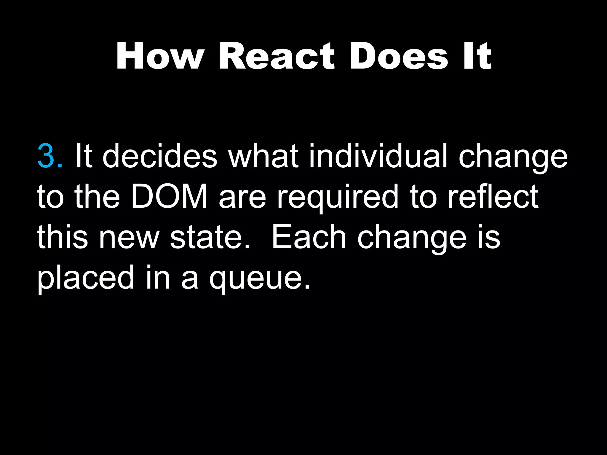 How React Does It
3. It decides what individual change
to the DOM are required to reflect
this new state. Each change is
placed in a queue.
 