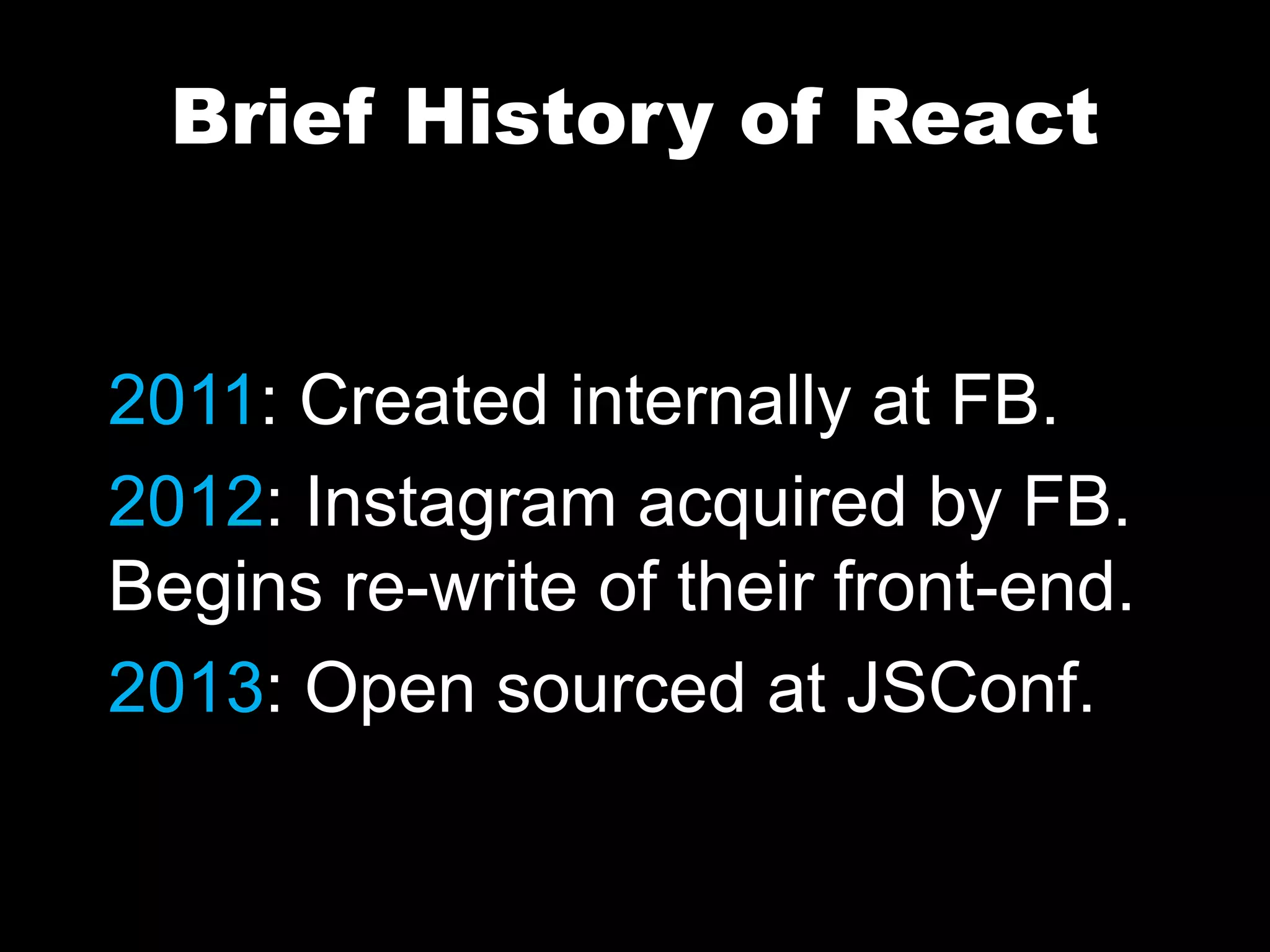 Brief History of React
2011: Created internally at FB.
2012: Instagram acquired by FB.
Begins re-write of their front-end.
2013: Open sourced at JSConf.
 