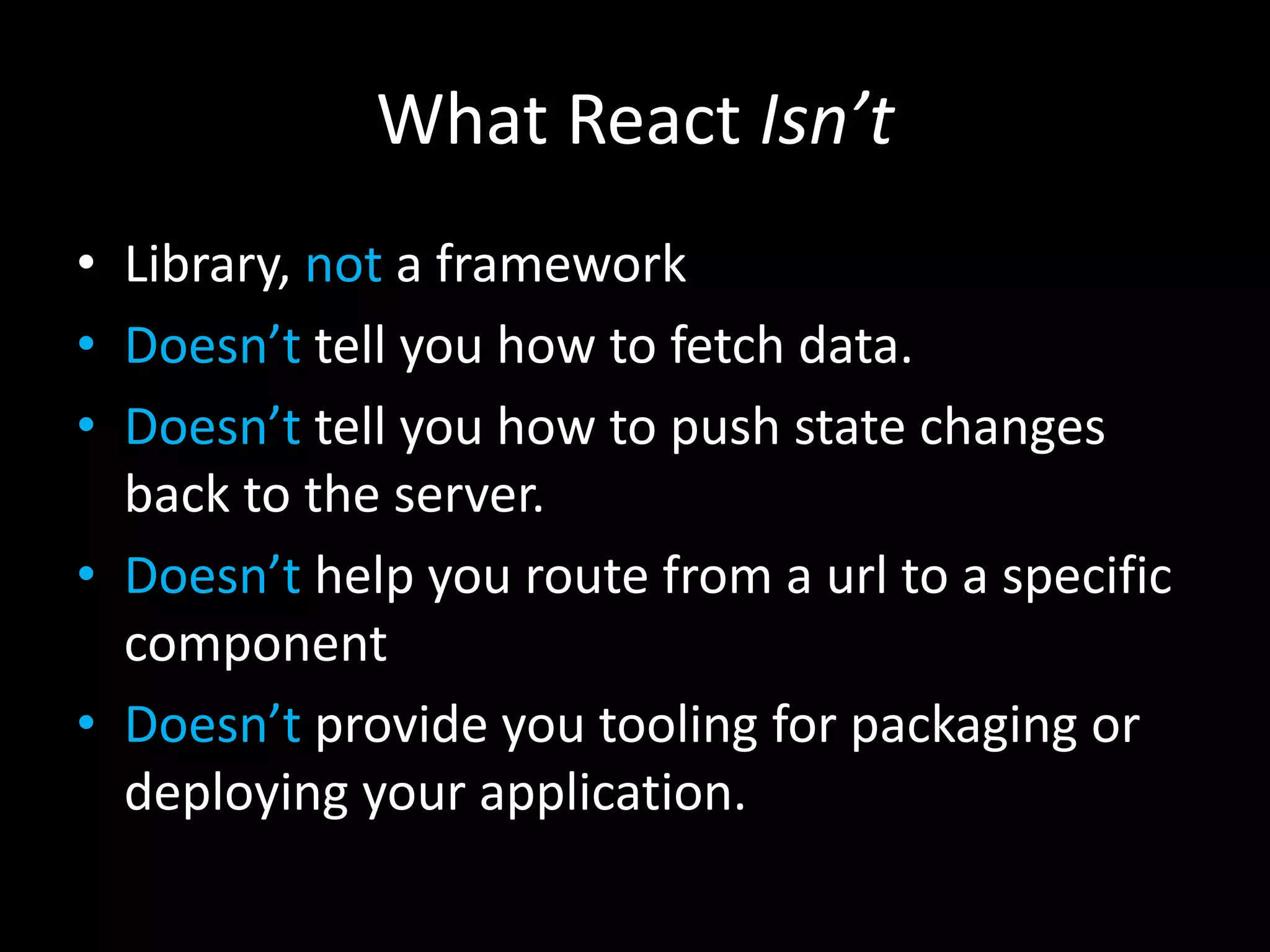 What React Isn’t
• Library, not a framework
• Doesn’t tell you how to fetch data.
• Doesn’t tell you how to push state changes
back to the server.
• Doesn’t help you route from a url to a specific
component
• Doesn’t provide you tooling for packaging or
deploying your application.
 