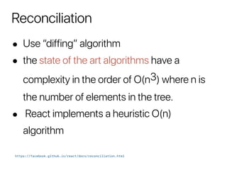 Reconciliation
• Use “diffing” algorithm
• the state of the art algorithms have a
complexity in the order of O(n3) where n is
the number of elements in the tree.
• React implements a heuristic O(n)
algorithm
https://facebook.github.io/react/docs/reconciliation.html
 