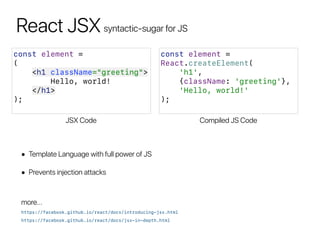 React JSXsyntactic-sugar for JS
const element =
(
<h1 className="greeting">
Hello, world!
</h1>
);
JSX Code
const element =
React.createElement(
'h1',
{className: 'greeting'},
'Hello, world!'
);
Compiled JS Code
• Template Language with full power of JS
• Prevents injection attacks
https://facebook.github.io/react/docs/introducing-jsx.html
more…
https://facebook.github.io/react/docs/jsx-in-depth.html
 