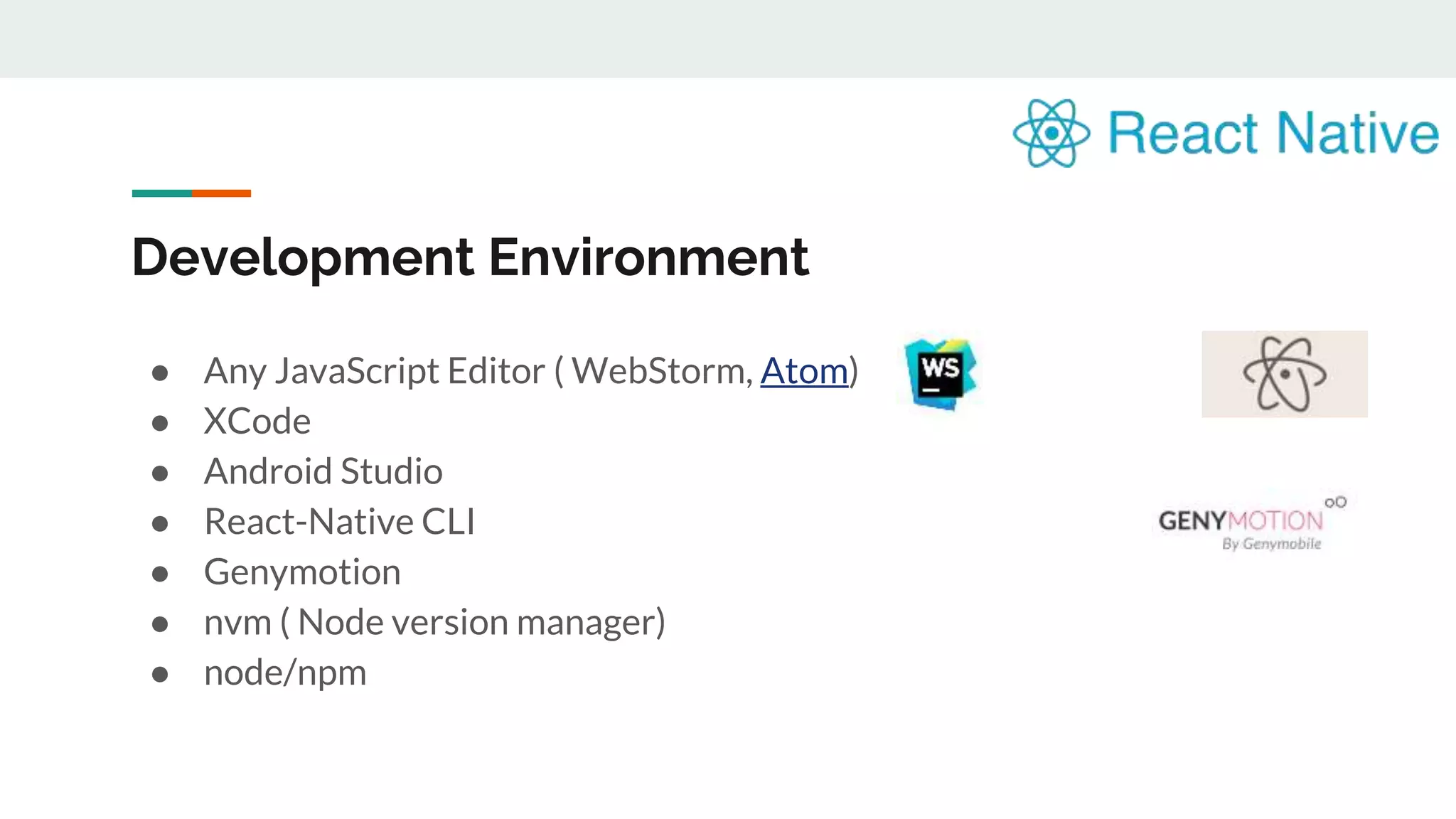 Development Environment ● Any JavaScript Editor ( WebStorm, Atom) ● XCode ● Android Studio ● React-Native CLI ● Genymotion ● nvm ( Node version manager) ● node/npm 