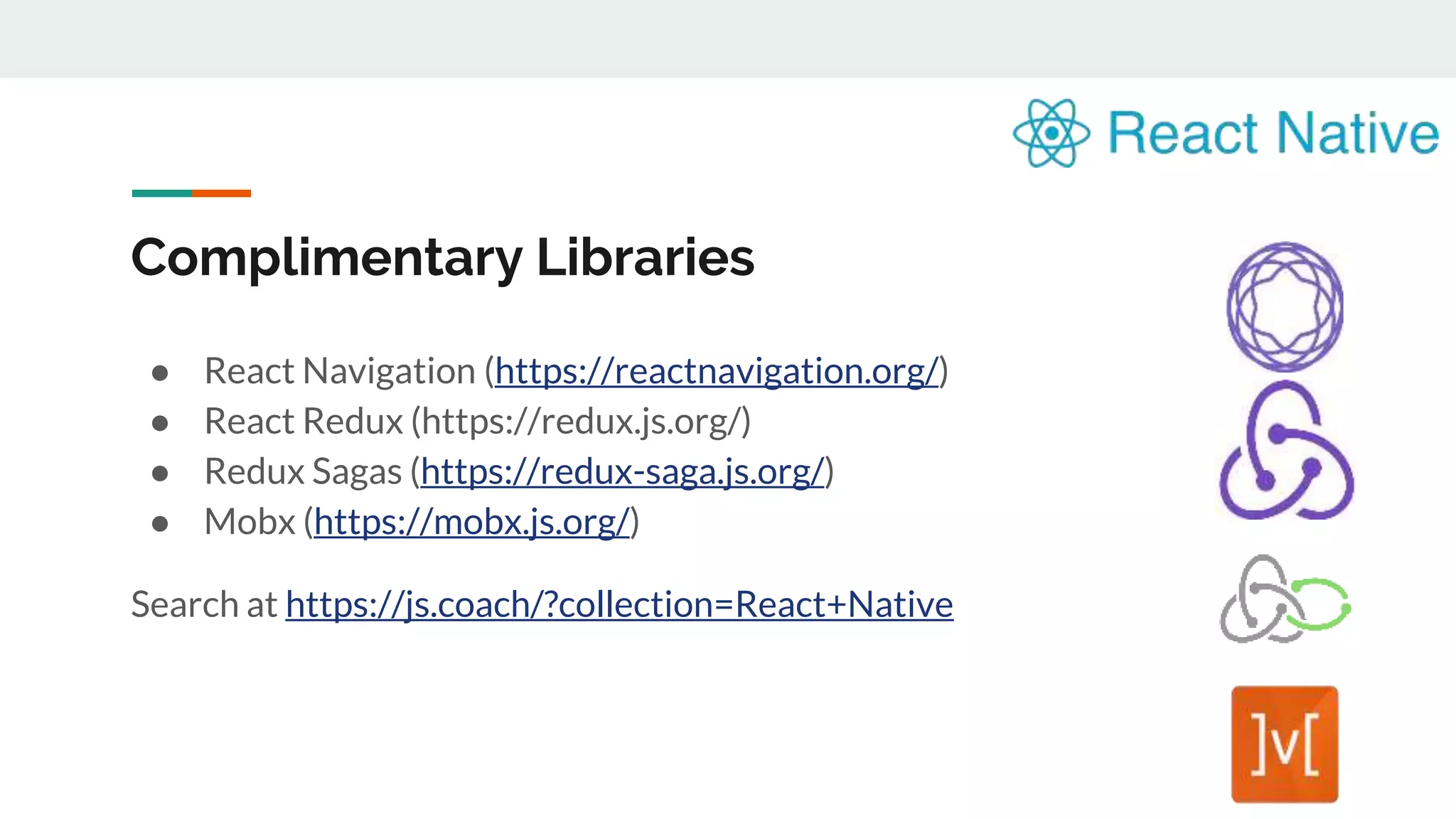 Complimentary Libraries ● React Navigation (https://reactnavigation.org/) ● React Redux (https://redux.js.org/) ● Redux Sagas (https://redux-saga.js.org/) ● Mobx (https://mobx.js.org/) Search at https://js.coach/?collection=React+Native 