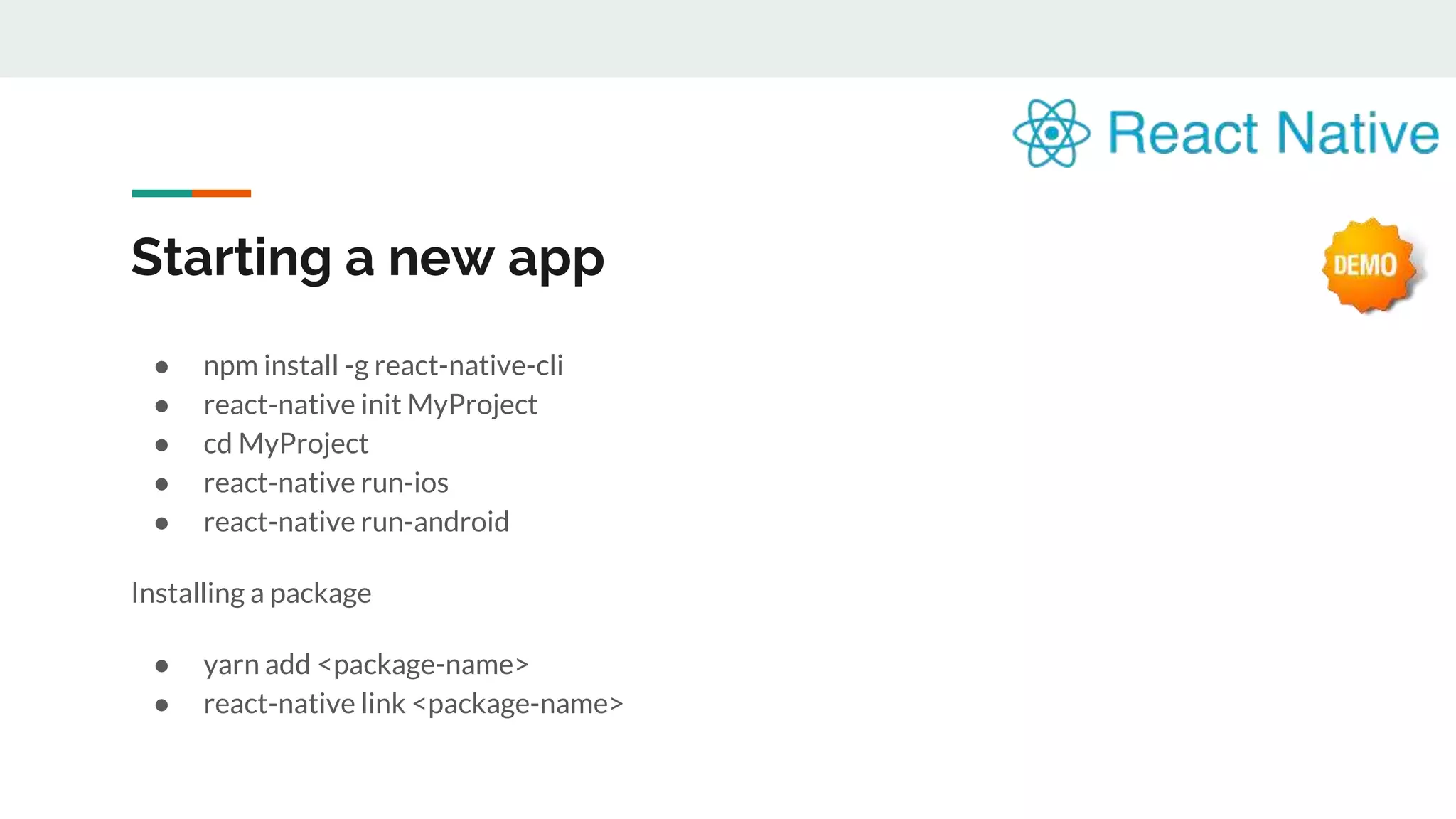 Starting a new app ● npm install -g react-native-cli ● react-native init MyProject ● cd MyProject ● react-native run-ios ● react-native run-android Installing a package ● yarn add <package-name> ● react-native link <package-name> 