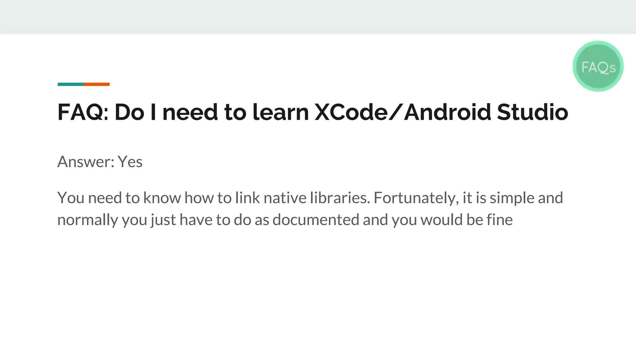 FAQ: Do I need to learn XCode/Android Studio Answer: Yes You need to know how to link native libraries. Fortunately, it is simple and normally you just have to do as documented and you would be fine 